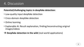 33
4. Discussion
Potential/challenging topics in deepfake detection:
• Low-quality input deepfake detection
• Cross-domain deepfake detection
• Online learning
• Explanable AI: Result explanation, finding/reconstructing original
images/videos
à Deepfake detection in the wild (real-world applications)
 