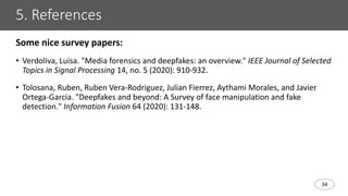 34
5. References
Some nice survey papers:
• Verdoliva, Luisa. "Media forensics and deepfakes: an overview." IEEE Journal of Selected
Topics in Signal Processing 14, no. 5 (2020): 910-932.
• Tolosana, Ruben, Ruben Vera-Rodriguez, Julian Fierrez, Aythami Morales, and Javier
Ortega-Garcia. "Deepfakes and beyond: A Survey of face manipulation and fake
detection." Information Fusion 64 (2020): 131-148.
 