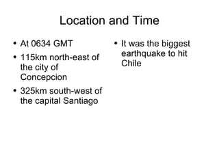 Location and Time At 0634 GMT 115km north-east of the city of Concepcion 325km south-west of the capital Santiago It was the biggest earthquake to hit Chile 
