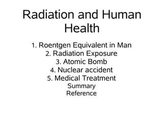 Radiation and Human
        Health
 1. Roentgen Equivalent in Man
     2. Radiation Exposure
         3. Atomic Bomb
       4. Nuclear accident
      5. Medical Treatment
             Summary
             Reference
 