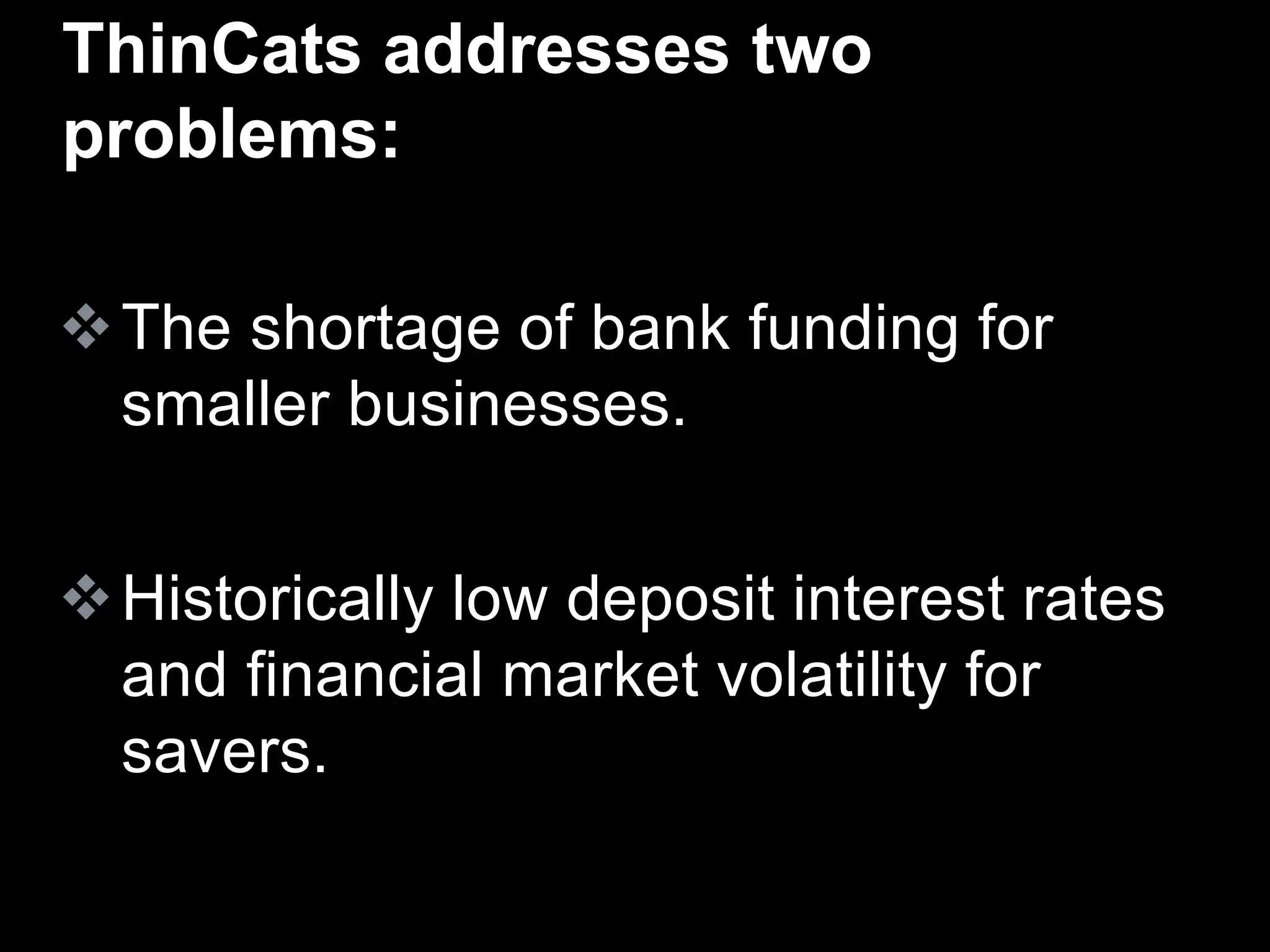 The shortage of bank funding for
smaller businesses.
Historically low deposit interest rates
and financial market volatility for
savers.
ThinCats addresses two
problems:
 