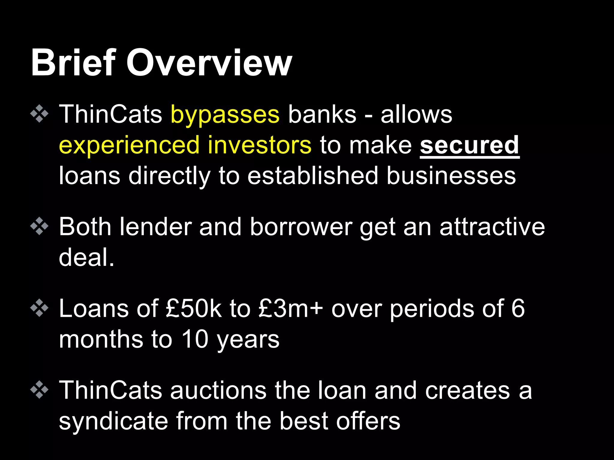  ThinCats bypasses banks - allows
experienced investors to make secured
loans directly to established businesses
 Both lender and borrower get an attractive
deal.
 Loans of £50k to £3m+ over periods of 6
months to 10 years
 ThinCats auctions the loan and creates a
syndicate from the best offers
Brief Overview
 