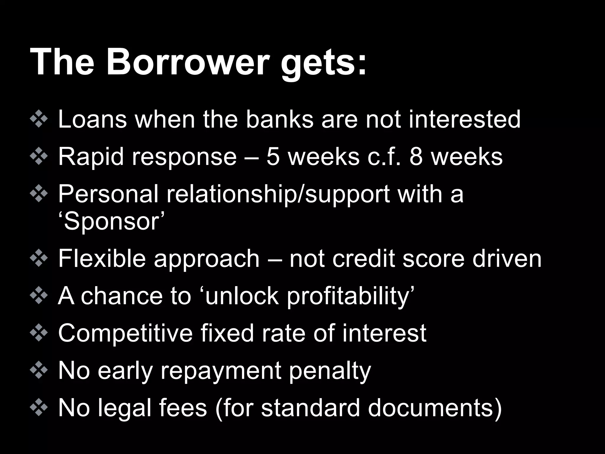  Loans when the banks are not interested
 Rapid response – 5 weeks c.f. 8 weeks
 Personal relationship/support with a
‘Sponsor’
 Flexible approach – not credit score driven
 A chance to ‘unlock profitability’
 Competitive fixed rate of interest
 No early repayment penalty
 No legal fees (for standard documents)
The Borrower gets:
 