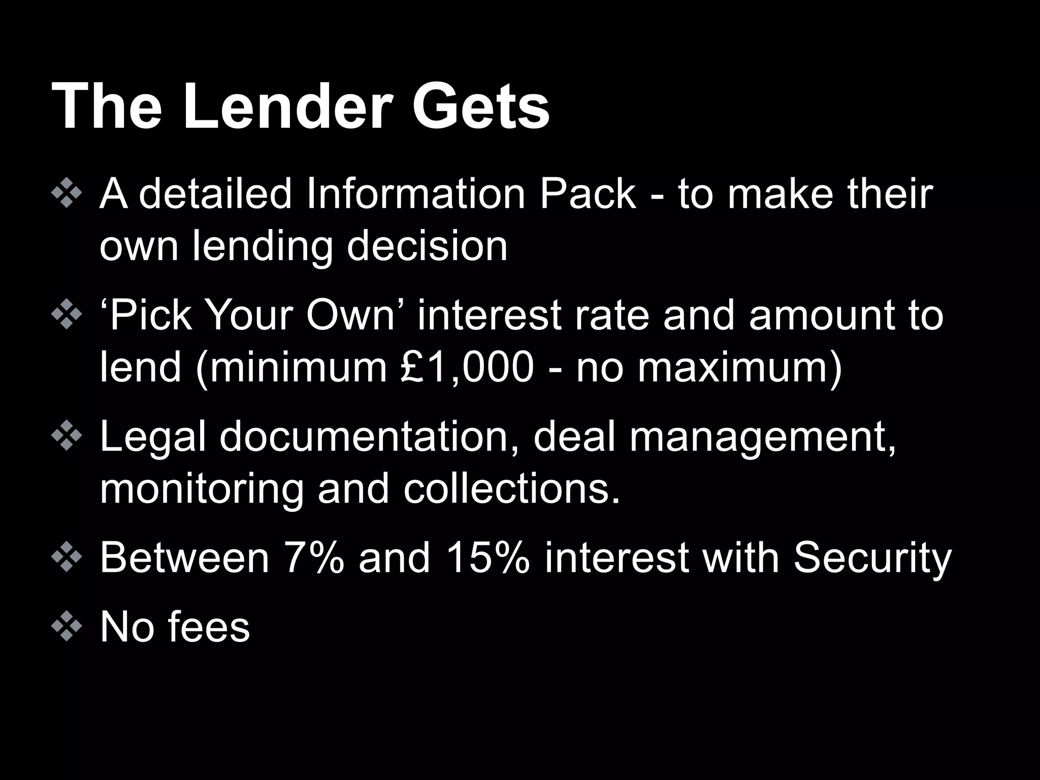  A detailed Information Pack - to make their
own lending decision
 ‘Pick Your Own’ interest rate and amount to
lend (minimum £1,000 - no maximum)
 Legal documentation, deal management,
monitoring and collections.
 Between 7% and 15% interest with Security
 No fees
The Lender Gets
 