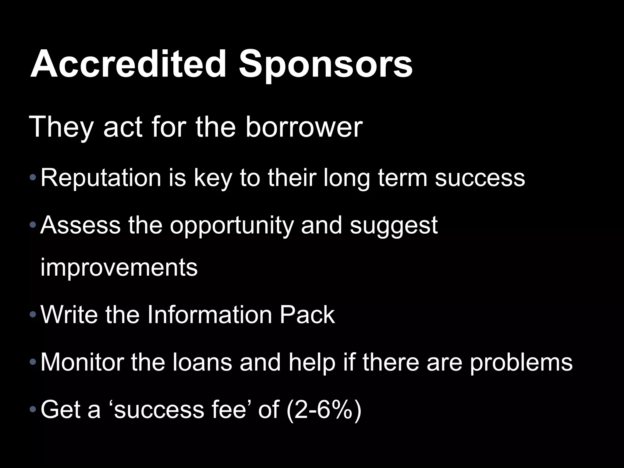 They act for the borrower
•Reputation is key to their long term success
•Assess the opportunity and suggest
improvements
•Write the Information Pack
•Monitor the loans and help if there are problems
•Get a ‘success fee’ of (2-6%)
Accredited Sponsors
 