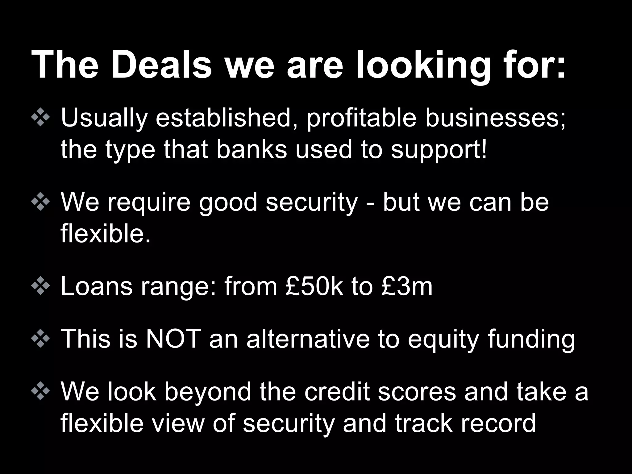  Usually established, profitable businesses;
the type that banks used to support!
 We require good security - but we can be
flexible.
 Loans range: from £50k to £3m
 This is NOT an alternative to equity funding
 We look beyond the credit scores and take a
flexible view of security and track record
The Deals we are looking for:
 