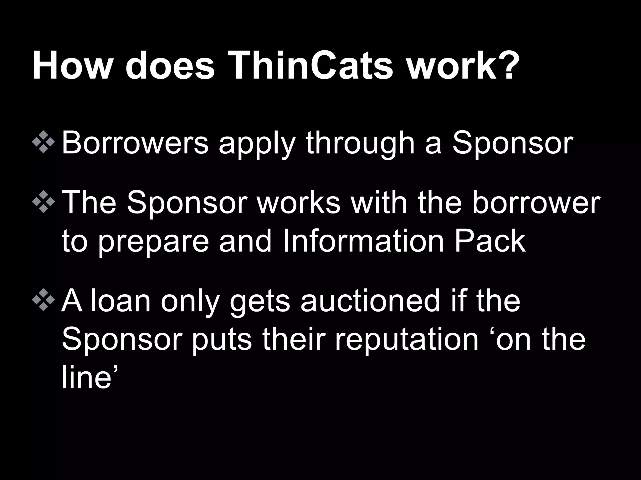 Borrowers apply through a Sponsor
The Sponsor works with the borrower
to prepare and Information Pack
A loan only gets auctioned if the
Sponsor puts their reputation ‘on the
line’
How does ThinCats work?
 