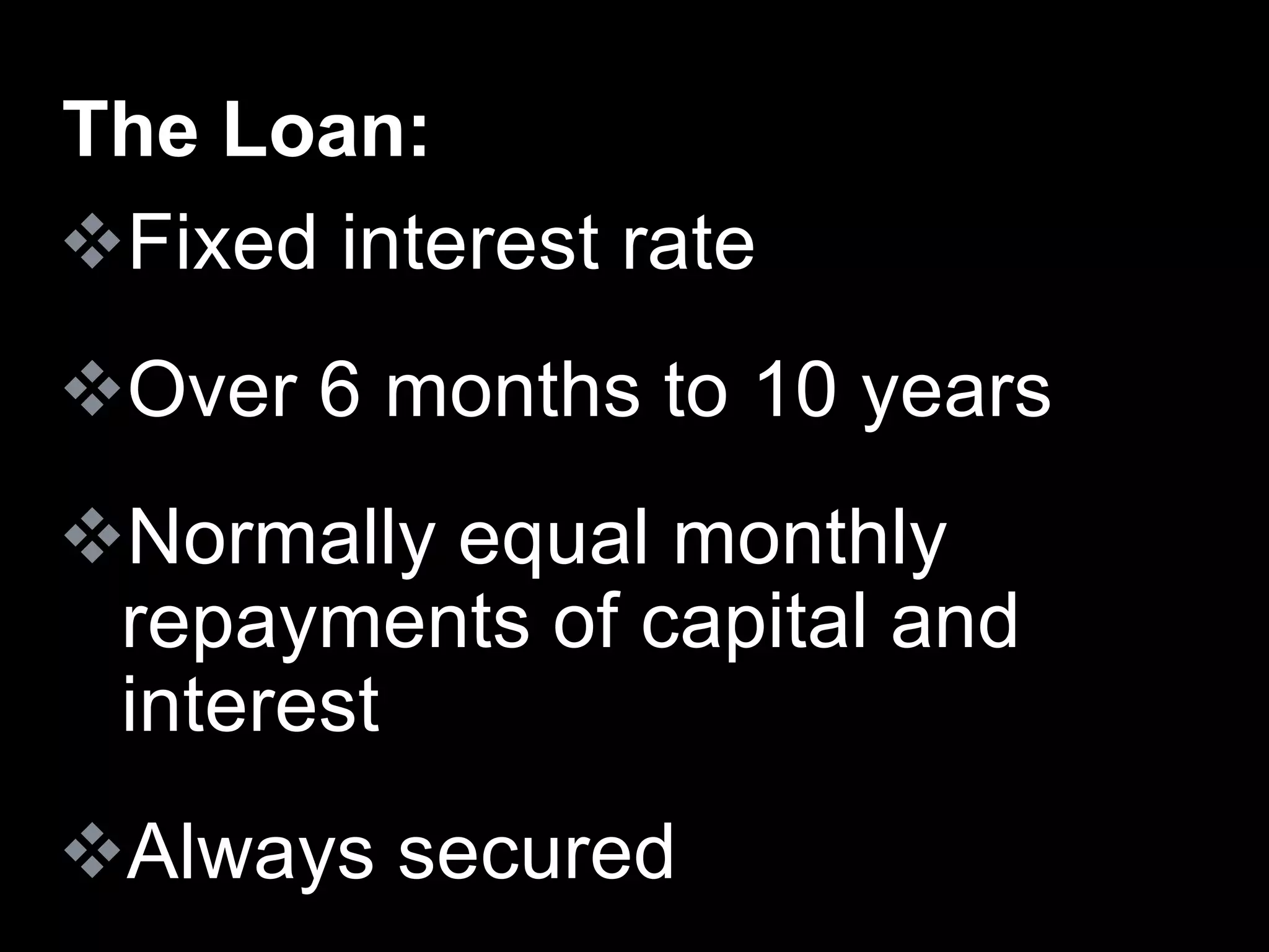 Fixed interest rate
Over 6 months to 10 years
Normally equal monthly
repayments of capital and
interest
Always secured
The Loan:
 