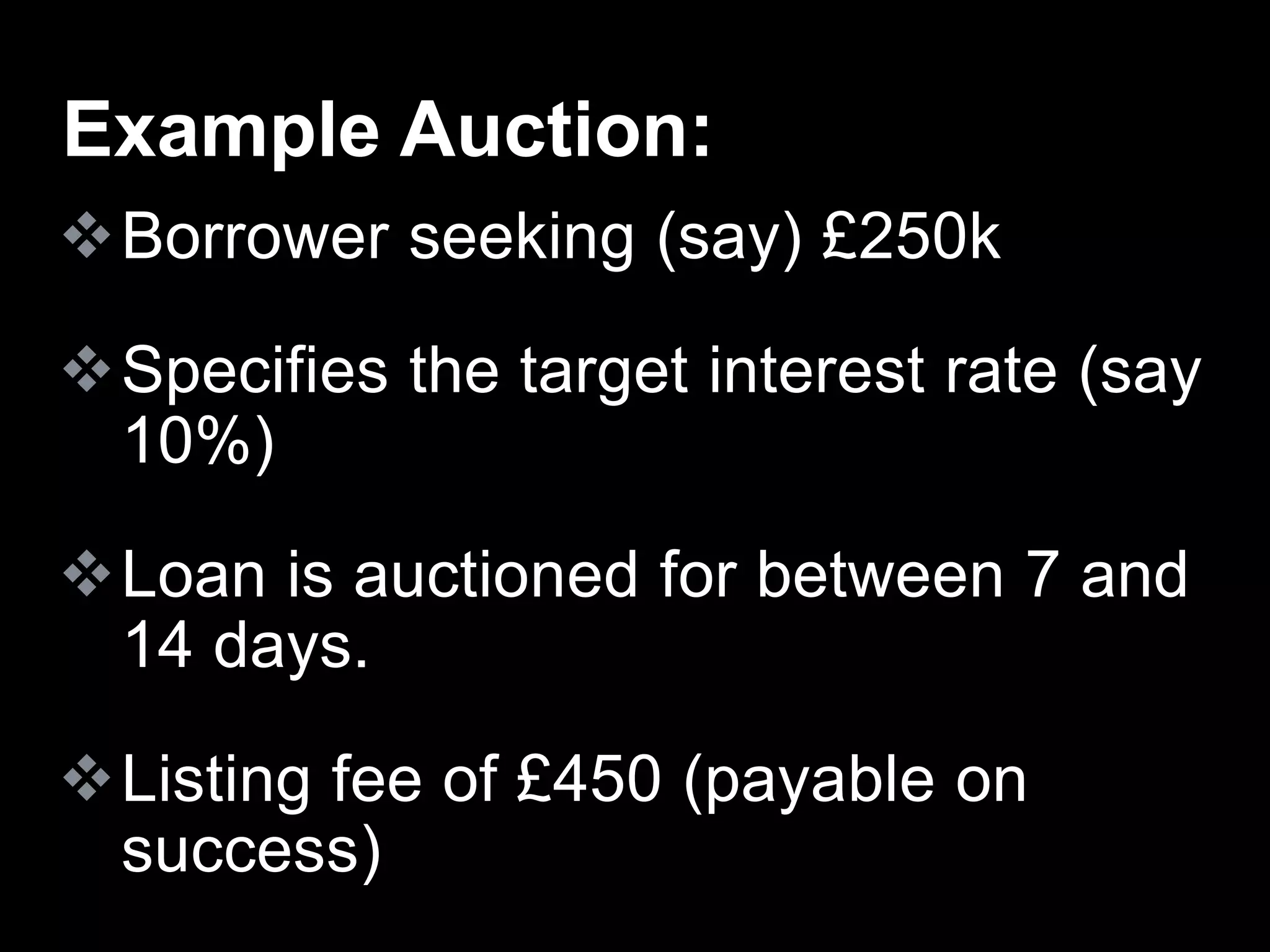Borrower seeking (say) £250k
Specifies the target interest rate (say
10%)
Loan is auctioned for between 7 and
14 days.
Listing fee of £450 (payable on
success)
Example Auction:
 