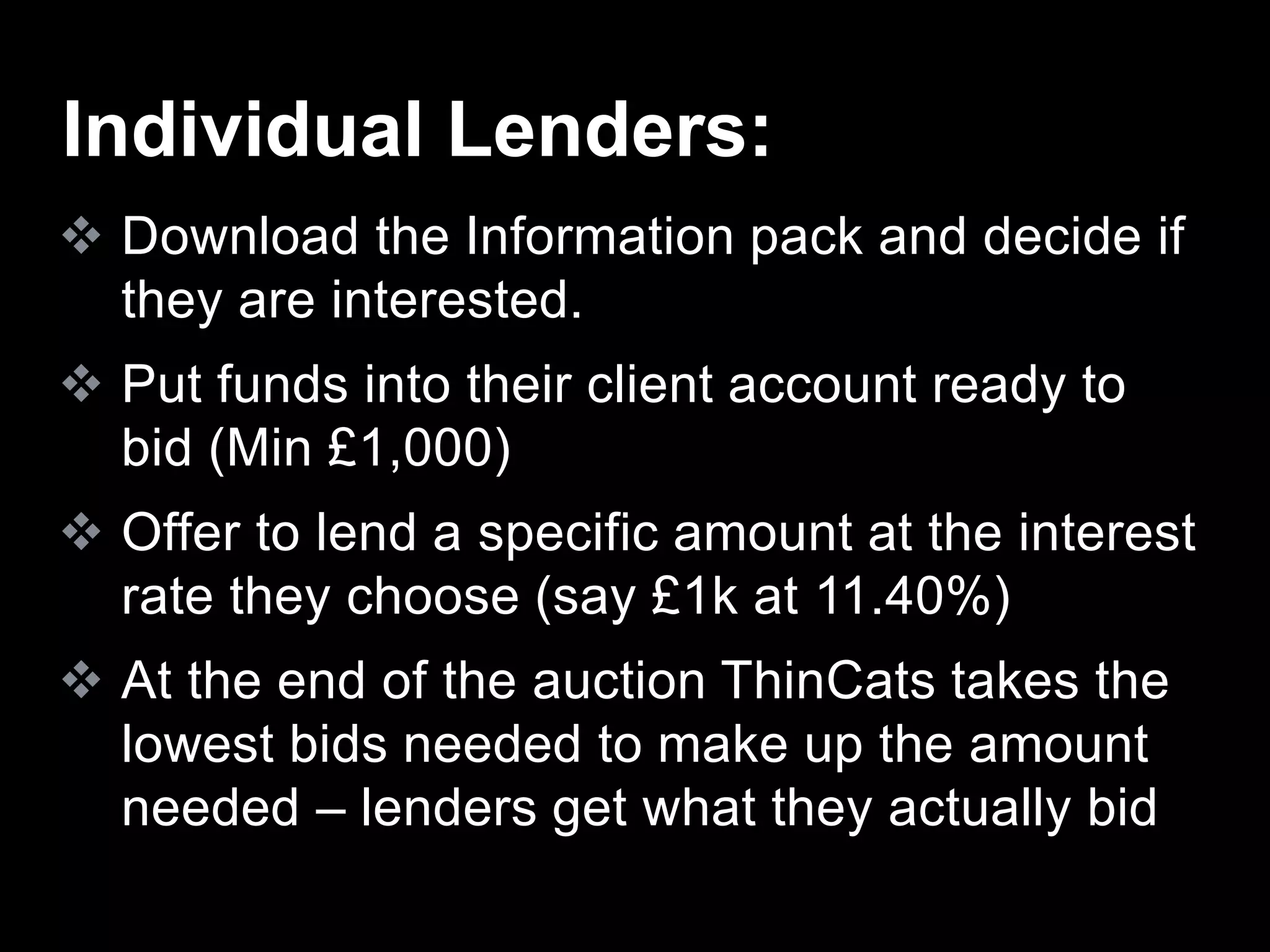  Download the Information pack and decide if
they are interested.
 Put funds into their client account ready to
bid (Min £1,000)
 Offer to lend a specific amount at the interest
rate they choose (say £1k at 11.40%)
 At the end of the auction ThinCats takes the
lowest bids needed to make up the amount
needed – lenders get what they actually bid
Individual Lenders:
 