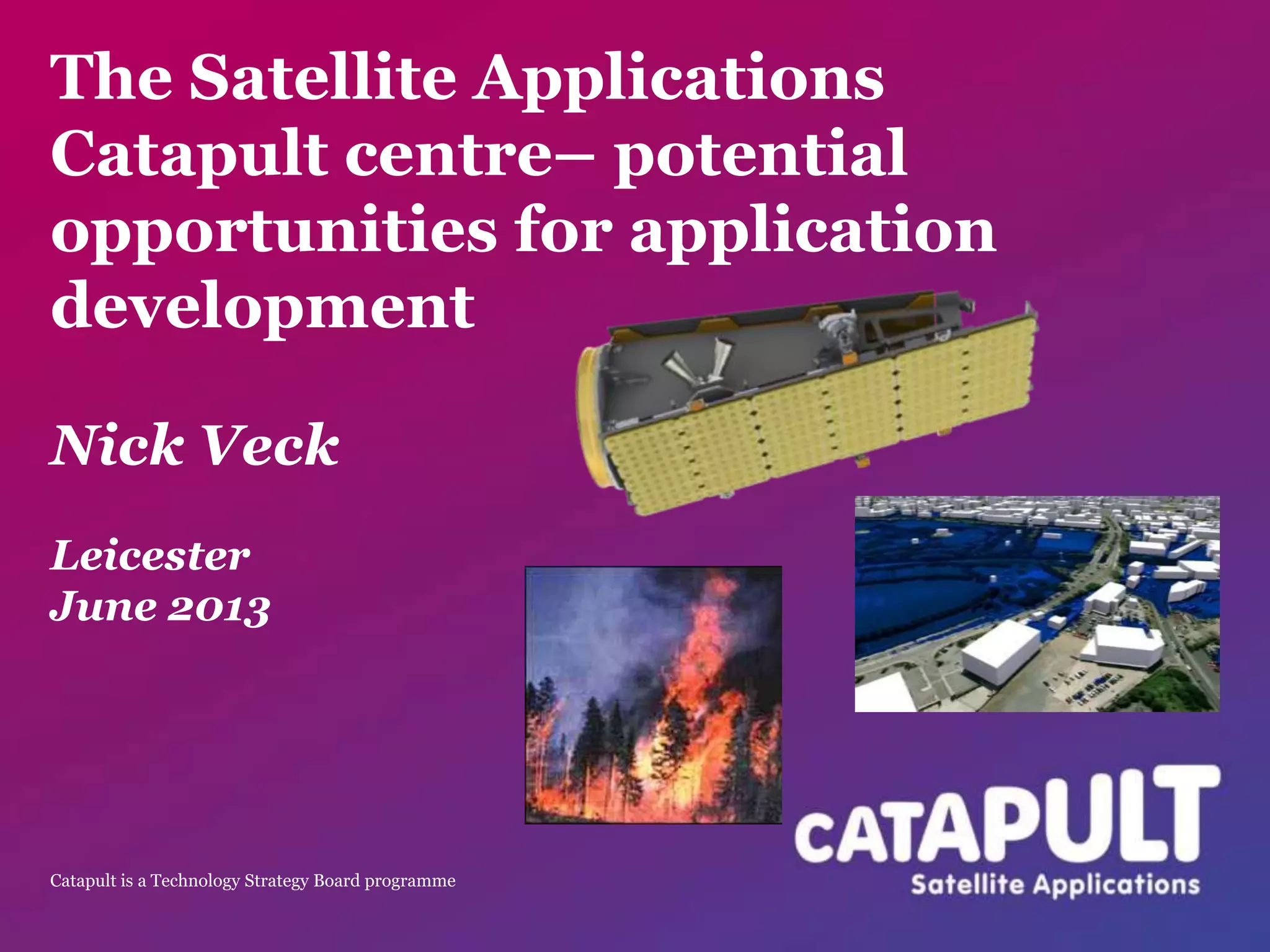 Catapult is a Technology Strategy Board programme
The Satellite Applications
Catapult centre– potential
opportunities for application
development
Nick Veck
Leicester
June 2013
 