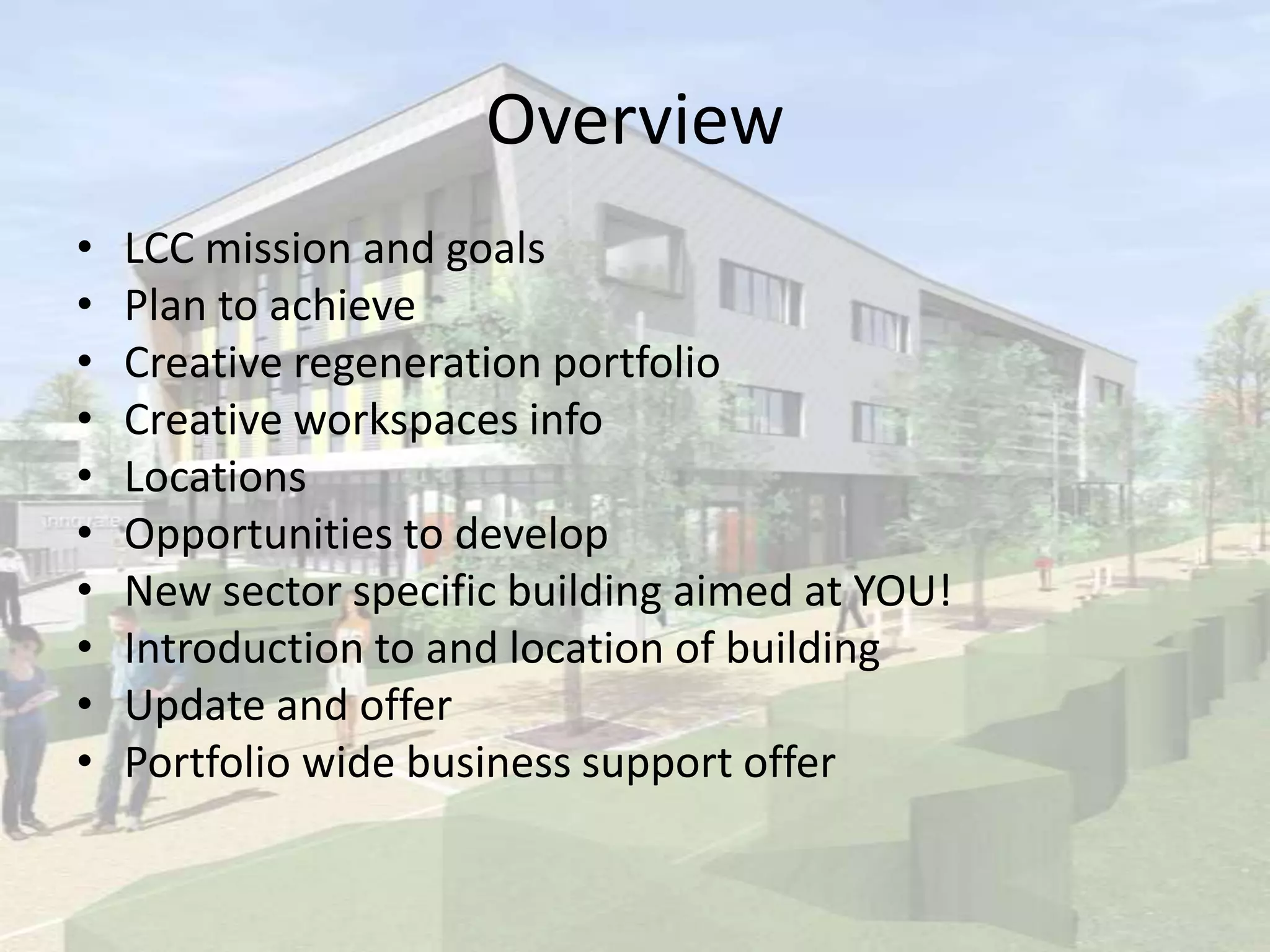 Overview
• LCC mission and goals
• Plan to achieve
• Creative regeneration portfolio
• Creative workspaces info
• Locations
• Opportunities to develop
• New sector specific building aimed at YOU!
• Introduction to and location of building
• Update and offer
• Portfolio wide business support offer
 