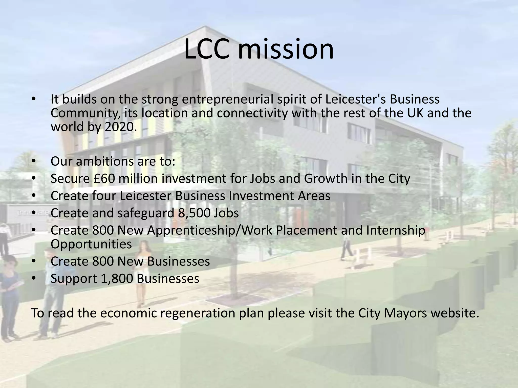 LCC mission
• It builds on the strong entrepreneurial spirit of Leicester's Business
Community, its location and connectivity with the rest of the UK and the
world by 2020.
• Our ambitions are to:
• Secure £60 million investment for Jobs and Growth in the City
• Create four Leicester Business Investment Areas
• Create and safeguard 8,500 Jobs
• Create 800 New Apprenticeship/Work Placement and Internship
Opportunities
• Create 800 New Businesses
• Support 1,800 Businesses
To read the economic regeneration plan please visit the City Mayors website.
 