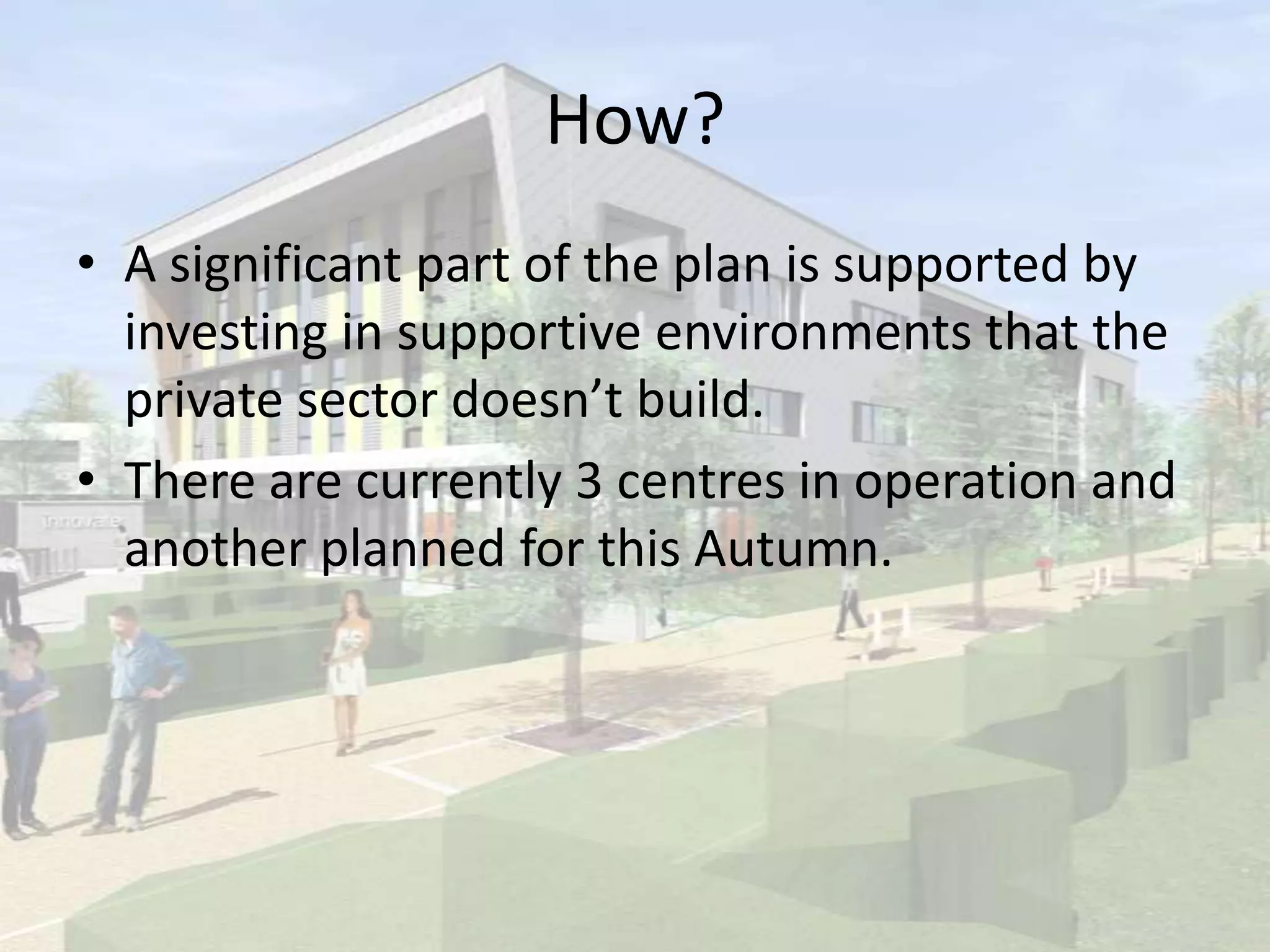 How?
• A significant part of the plan is supported by
investing in supportive environments that the
private sector doesn’t build.
• There are currently 3 centres in operation and
another planned for this Autumn.
 