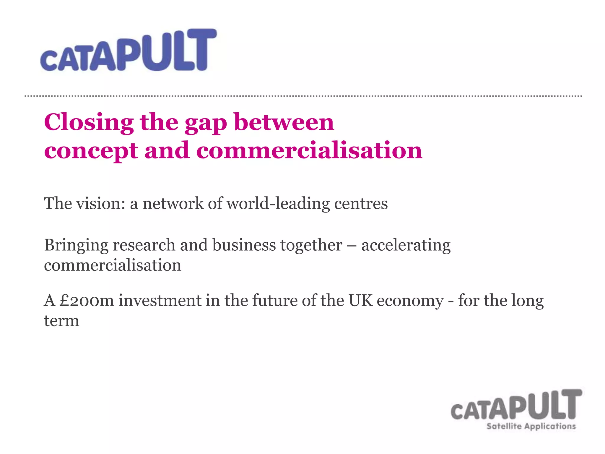 Closing the gap between
concept and commercialisation
The vision: a network of world-leading centres
Bringing research and business together – accelerating
commercialisation
A £200m investment in the future of the UK economy - for the long
term
 