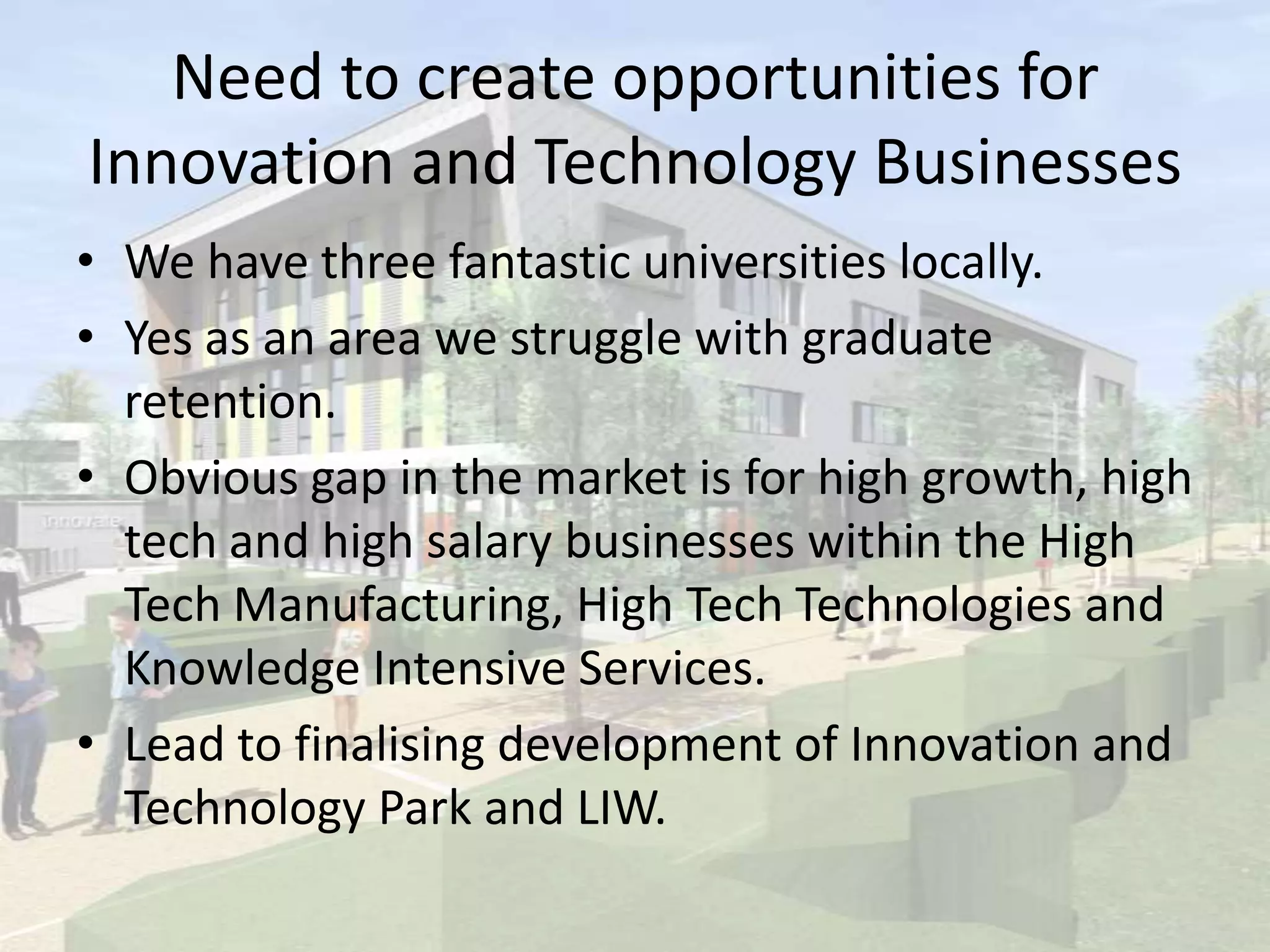 Need to create opportunities for
Innovation and Technology Businesses
• We have three fantastic universities locally.
• Yes as an area we struggle with graduate
retention.
• Obvious gap in the market is for high growth, high
tech and high salary businesses within the High
Tech Manufacturing, High Tech Technologies and
Knowledge Intensive Services.
• Lead to finalising development of Innovation and
Technology Park and LIW.
 