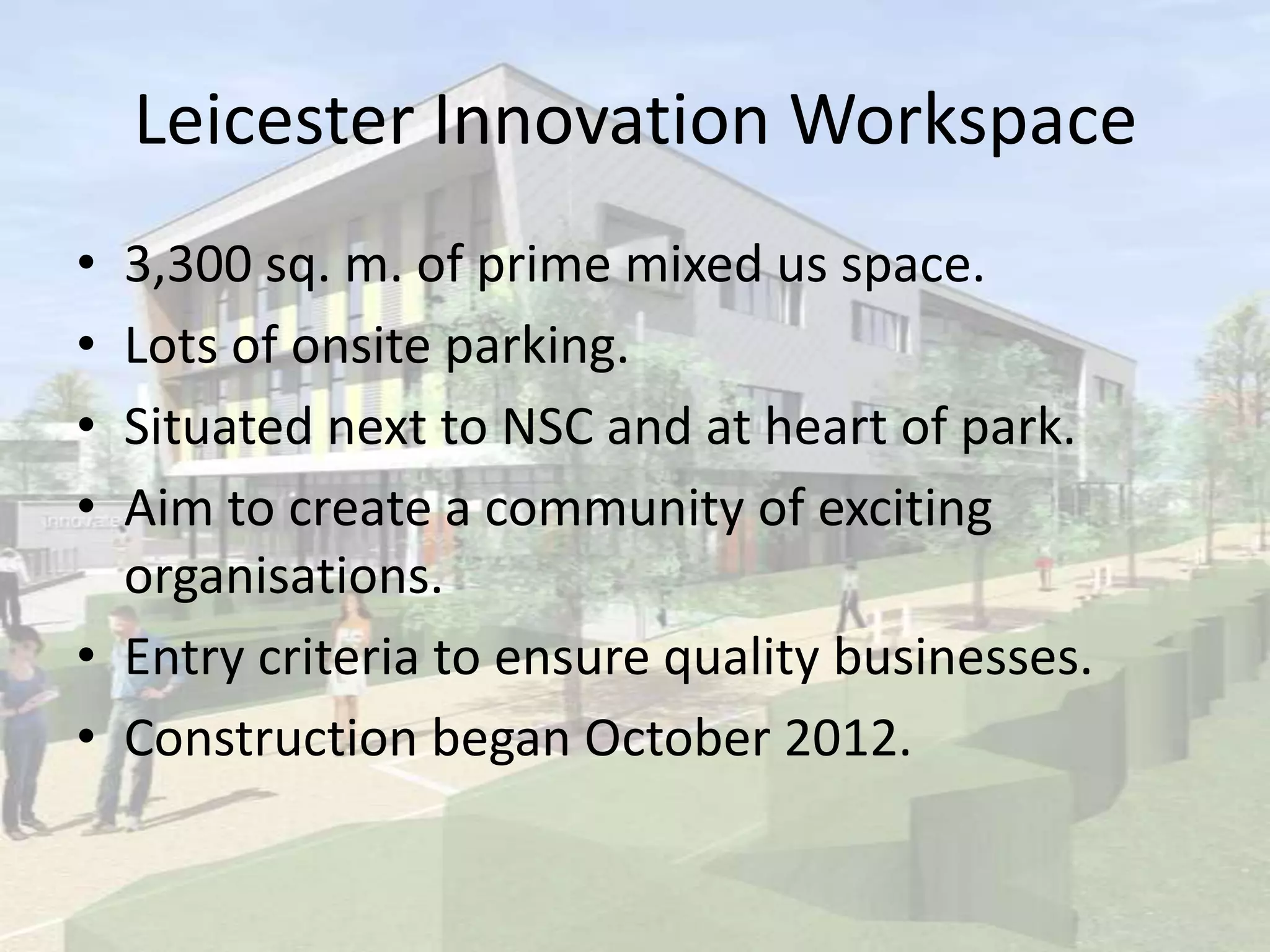 Leicester Innovation Workspace
• 3,300 sq. m. of prime mixed us space.
• Lots of onsite parking.
• Situated next to NSC and at heart of park.
• Aim to create a community of exciting
organisations.
• Entry criteria to ensure quality businesses.
• Construction began October 2012.
 