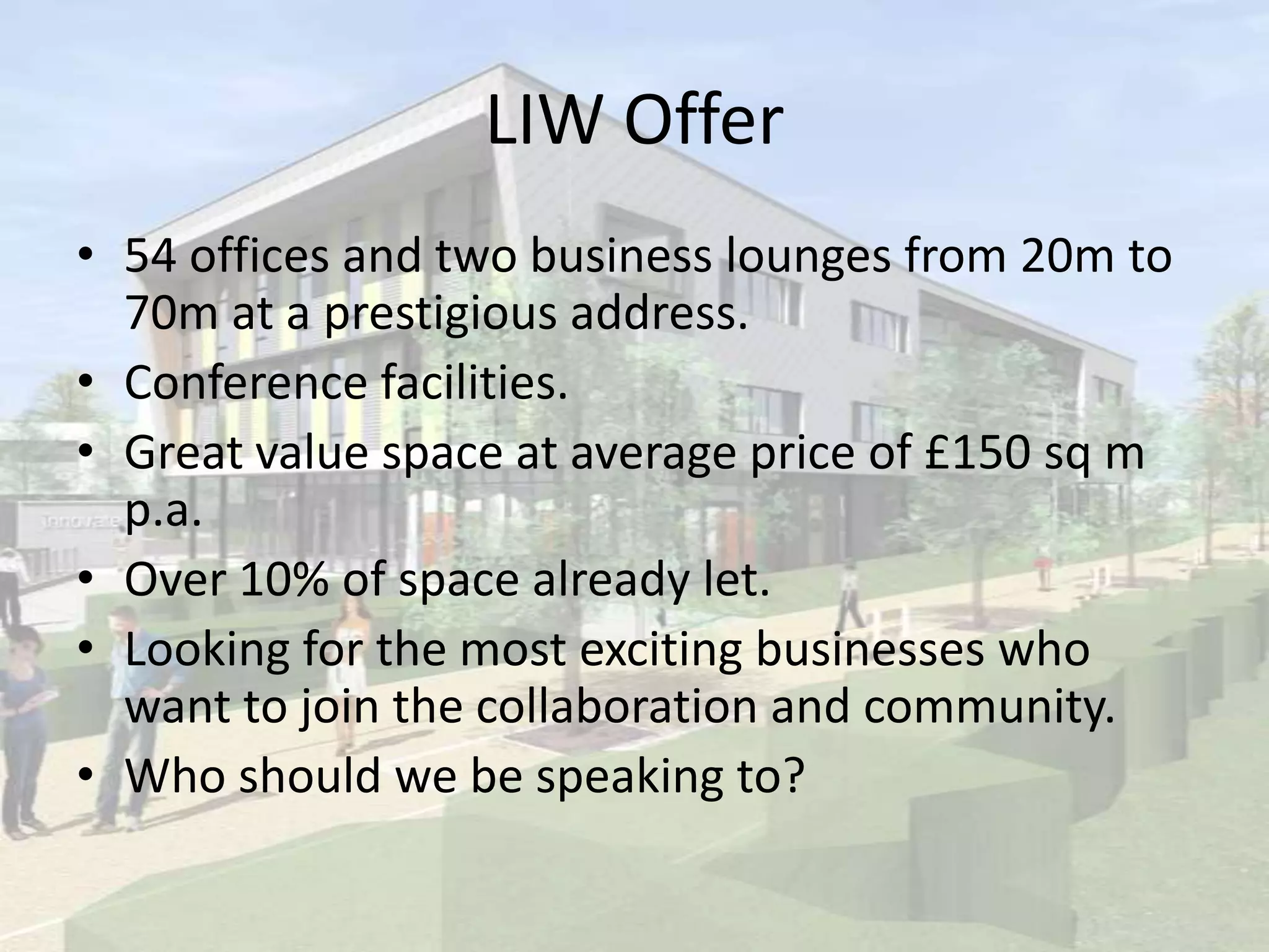 LIW Offer
• 54 offices and two business lounges from 20m to
70m at a prestigious address.
• Conference facilities.
• Great value space at average price of £150 sq m
p.a.
• Over 10% of space already let.
• Looking for the most exciting businesses who
want to join the collaboration and community.
• Who should we be speaking to?
 