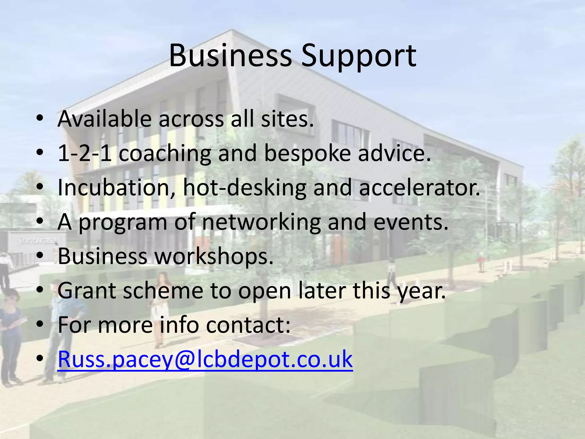 Business Support
• Available across all sites.
• 1-2-1 coaching and bespoke advice.
• Incubation, hot-desking and accelerator.
• A program of networking and events.
• Business workshops.
• Grant scheme to open later this year.
• For more info contact:
• Russ.pacey@lcbdepot.co.uk
 