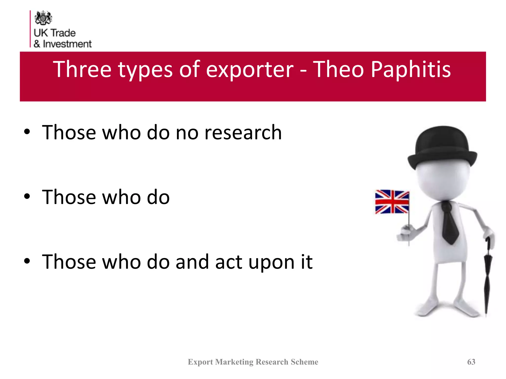 Three types of exporter - Theo Paphitis
• Those who do no research
• Those who do
• Those who do and act upon it
Export Marketing Research Scheme 63
 