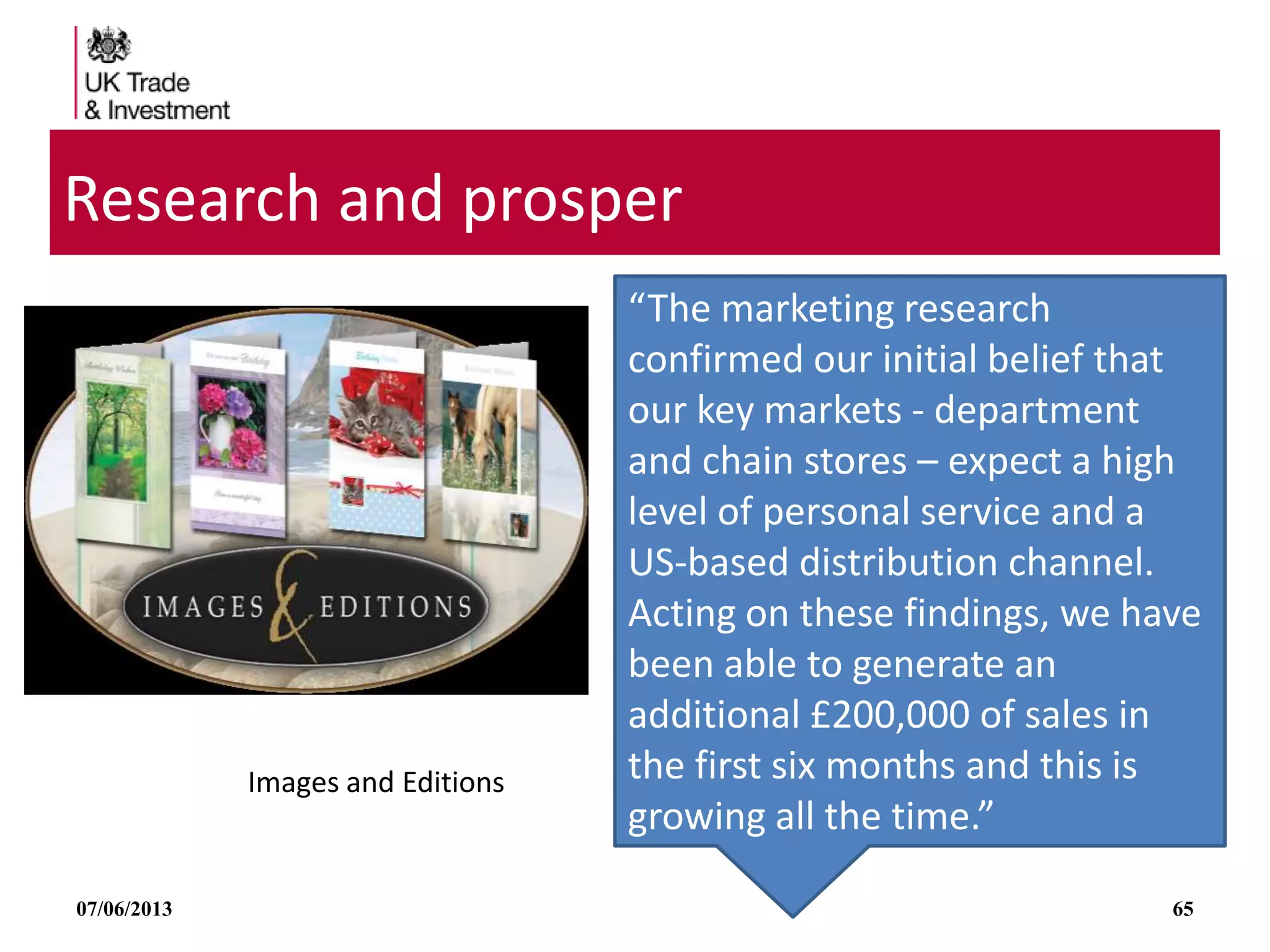 07/06/2013 65
Research and prosper
Images and Editions
“The marketing research
confirmed our initial belief that
our key markets - department
and chain stores – expect a high
level of personal service and a
US-based distribution channel.
Acting on these findings, we have
been able to generate an
additional £200,000 of sales in
the first six months and this is
growing all the time.”
 