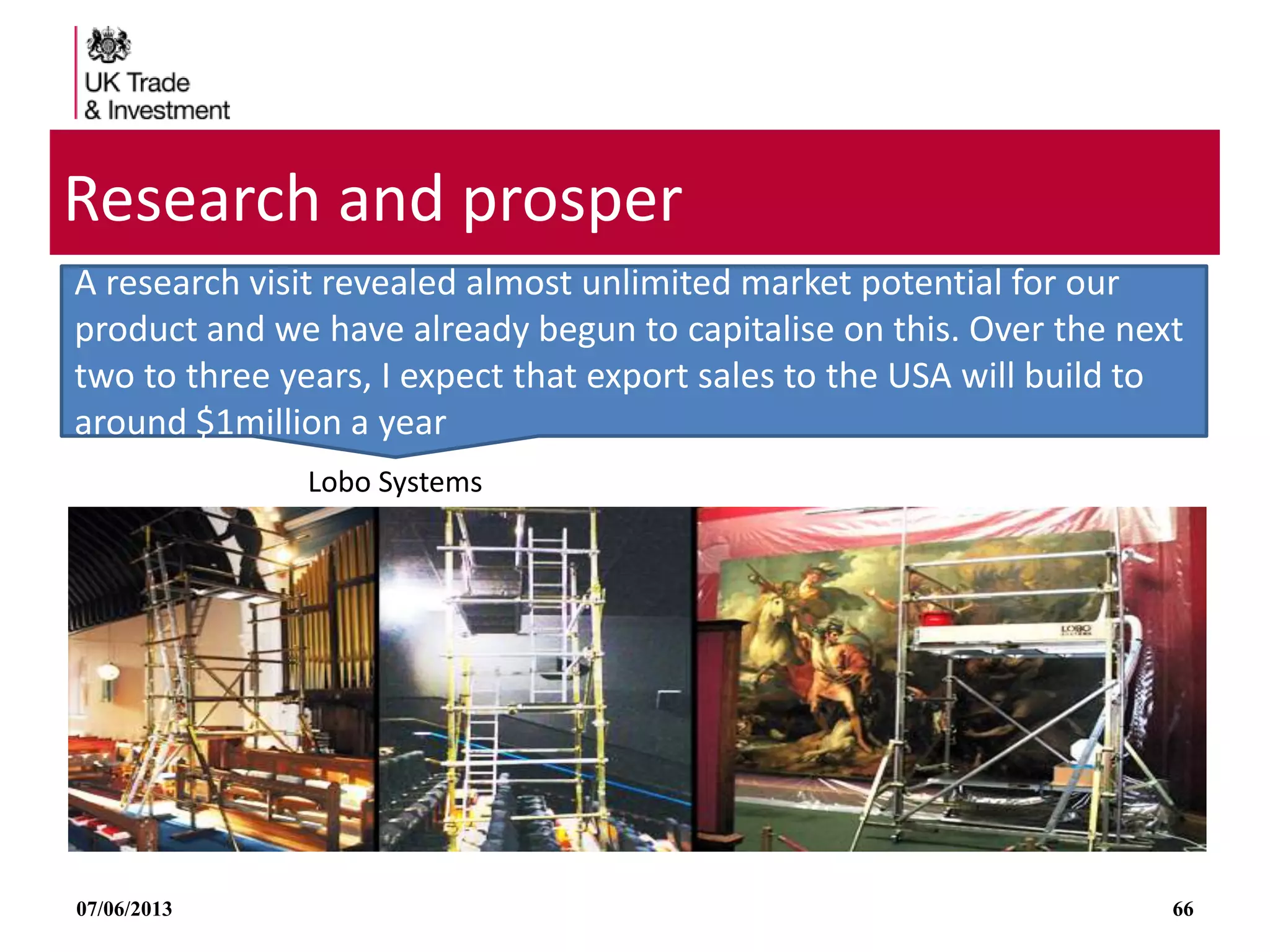 07/06/2013 66
Research and prosper
Lobo Systems
A research visit revealed almost unlimited market potential for our
product and we have already begun to capitalise on this. Over the next
two to three years, I expect that export sales to the USA will build to
around $1million a year
 