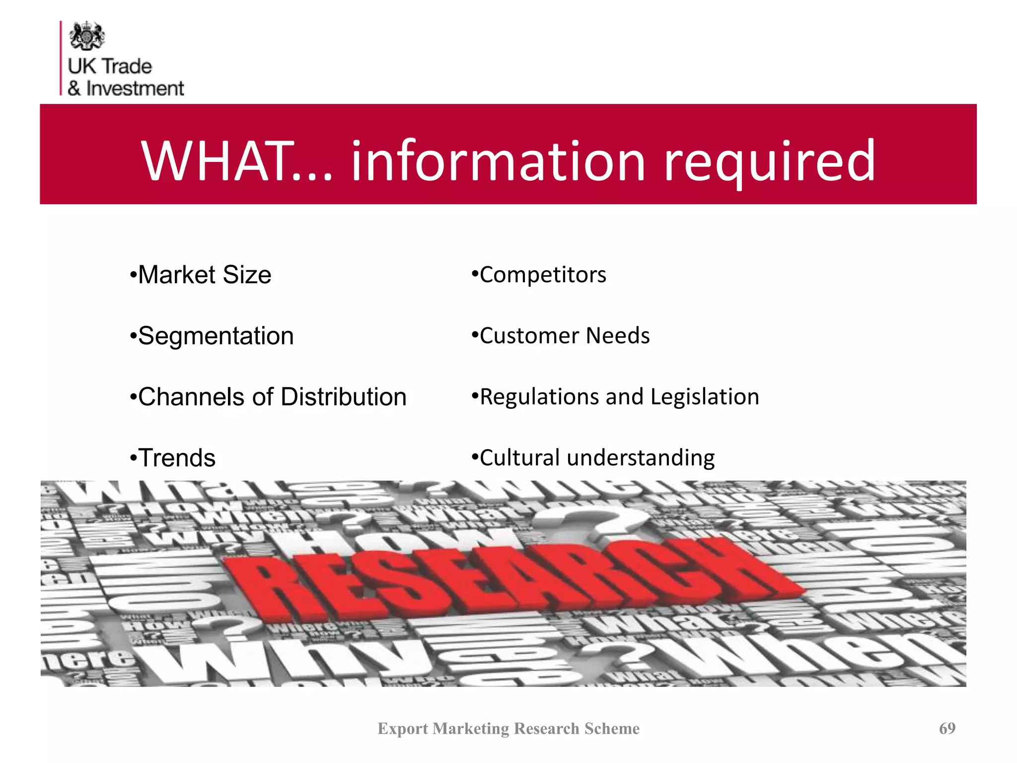WHAT... information required
Export Marketing Research Scheme 69
•Market Size
•Segmentation
•Channels of Distribution
•Trends
•Competitors
•Customer Needs
•Regulations and Legislation
•Cultural understanding
 