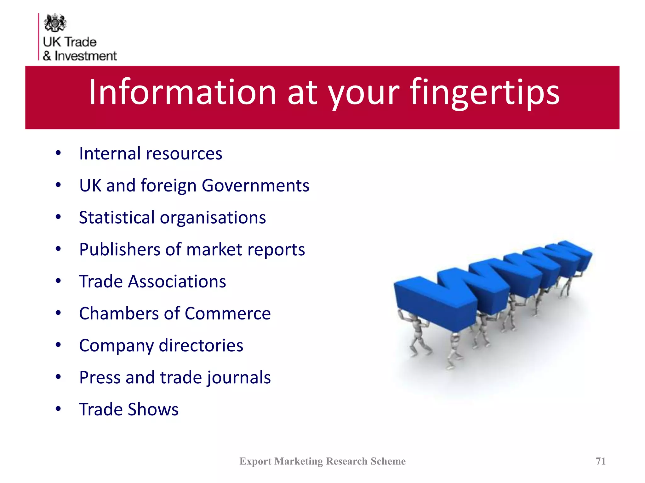 Information at your fingertips
• Internal resources
• UK and foreign Governments
• Statistical organisations
• Publishers of market reports
• Trade Associations
• Chambers of Commerce
• Company directories
• Press and trade journals
• Trade Shows
Export Marketing Research Scheme 71
 