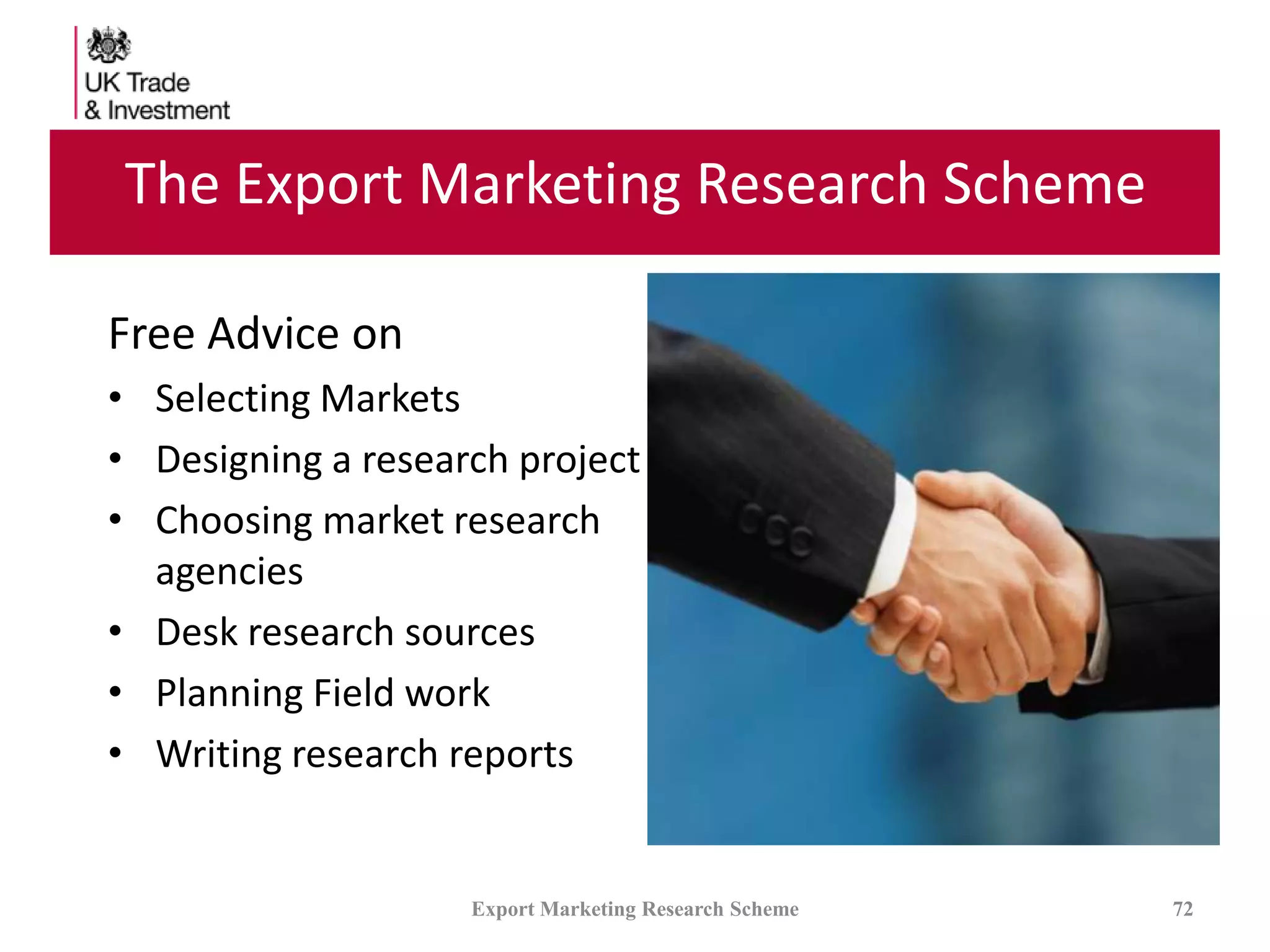 The Export Marketing Research Scheme
Free Advice on
• Selecting Markets
• Designing a research project
• Choosing market research
agencies
• Desk research sources
• Planning Field work
• Writing research reports
Export Marketing Research Scheme 72
 