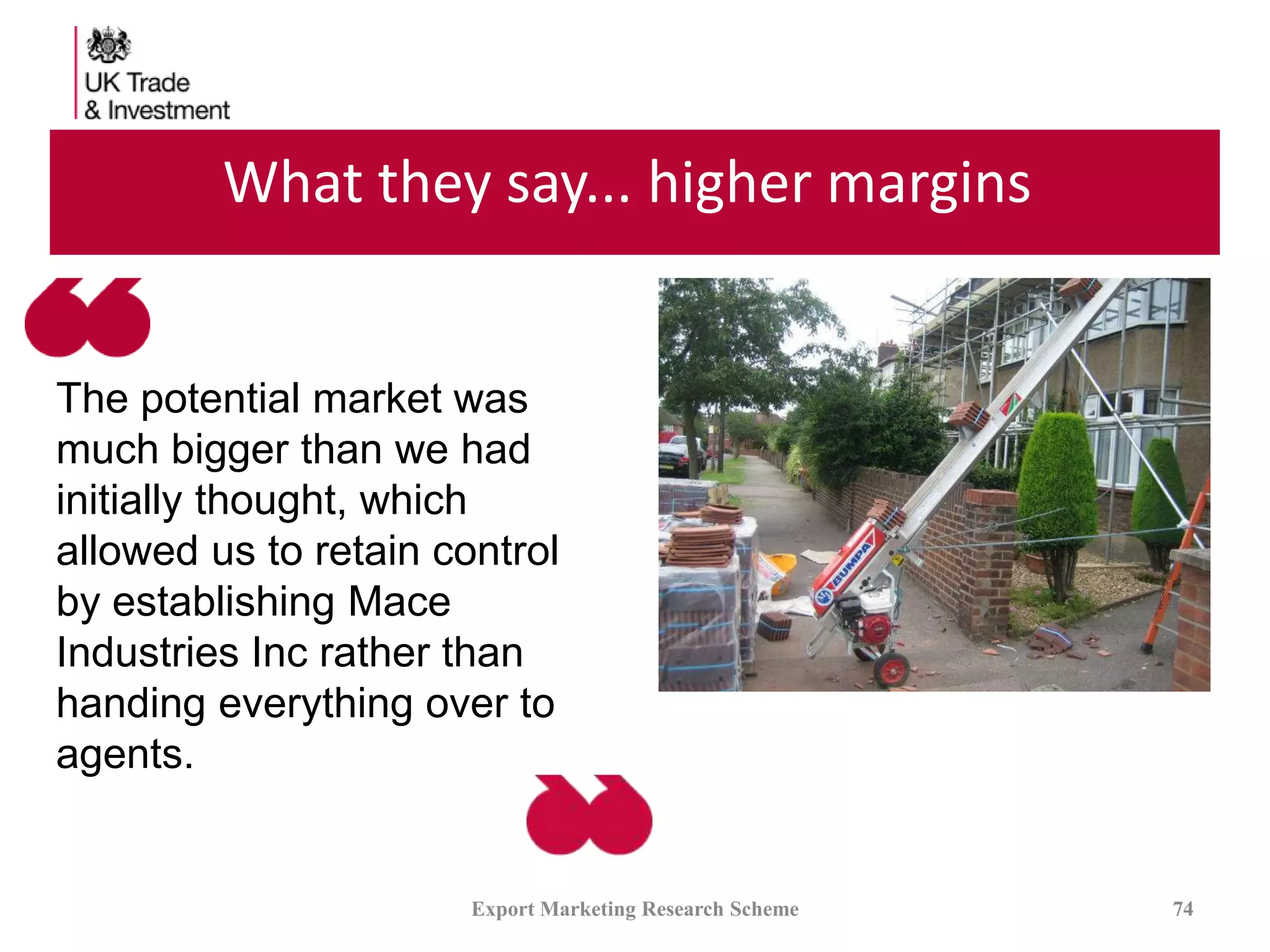 What they say... higher margins
Export Marketing Research Scheme 74
The potential market was
much bigger than we had
initially thought, which
allowed us to retain control
by establishing Mace
Industries Inc rather than
handing everything over to
agents.
 
