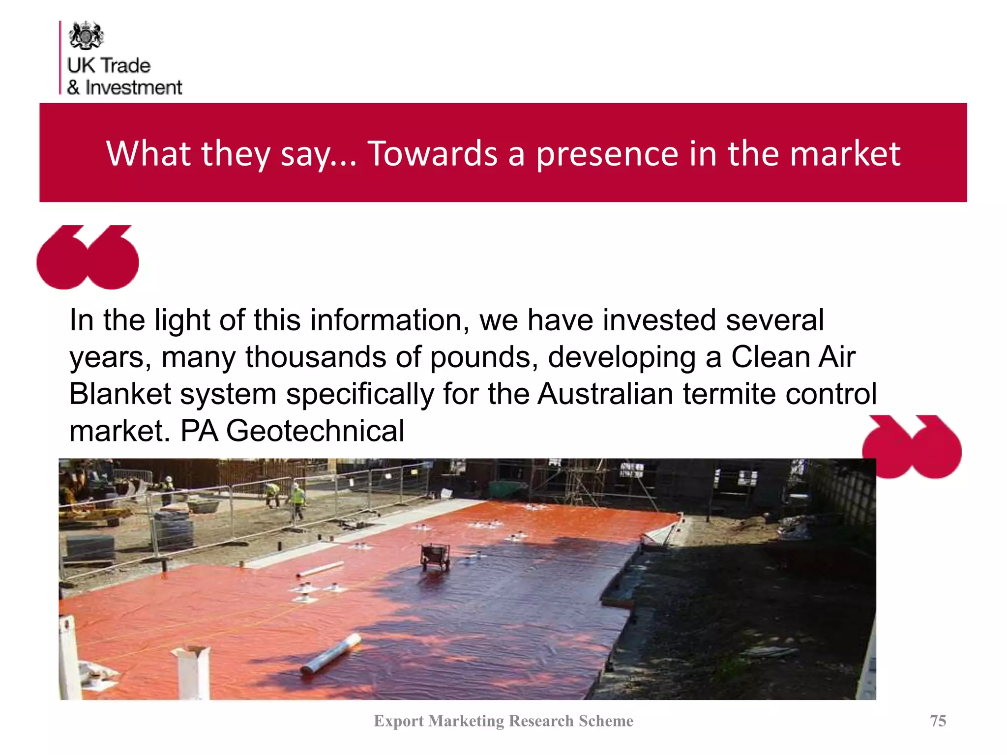 What they say... Towards a presence in the market
Export Marketing Research Scheme 75
In the light of this information, we have invested several
years, many thousands of pounds, developing a Clean Air
Blanket system specifically for the Australian termite control
market. PA Geotechnical
 