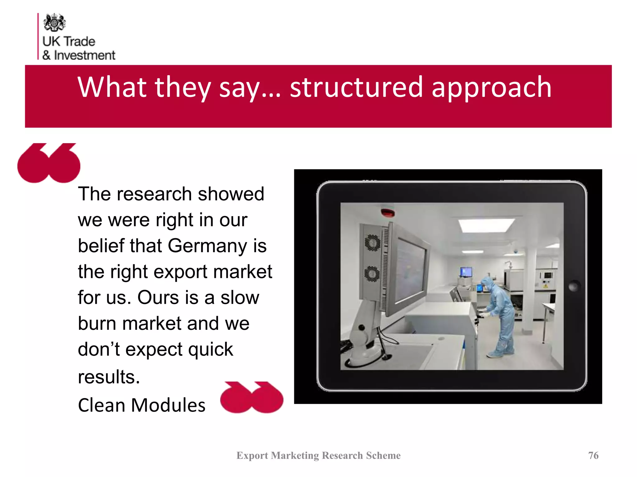 What they say… structured approach
Export Marketing Research Scheme 76
The research showed
we were right in our
belief that Germany is
the right export market
for us. Ours is a slow
burn market and we
don’t expect quick
results.
Clean Modules
 