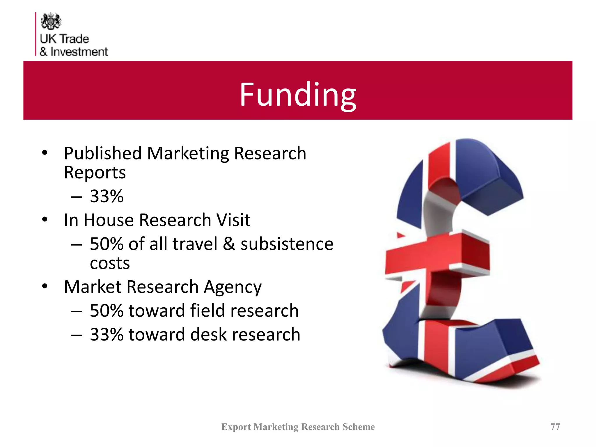 Funding
• Published Marketing Research
Reports
– 33%
• In House Research Visit
– 50% of all travel & subsistence
costs
• Market Research Agency
– 50% toward field research
– 33% toward desk research
Export Marketing Research Scheme 77
 