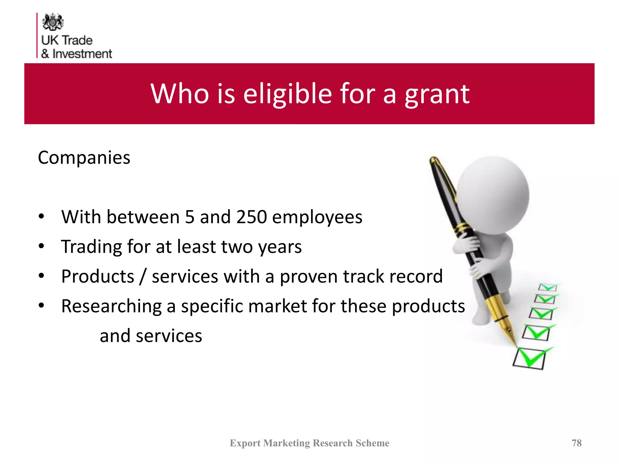 Who is eligible for a grant
Companies
• With between 5 and 250 employees
• Trading for at least two years
• Products / services with a proven track record
• Researching a specific market for these products
and services
Export Marketing Research Scheme 78
 