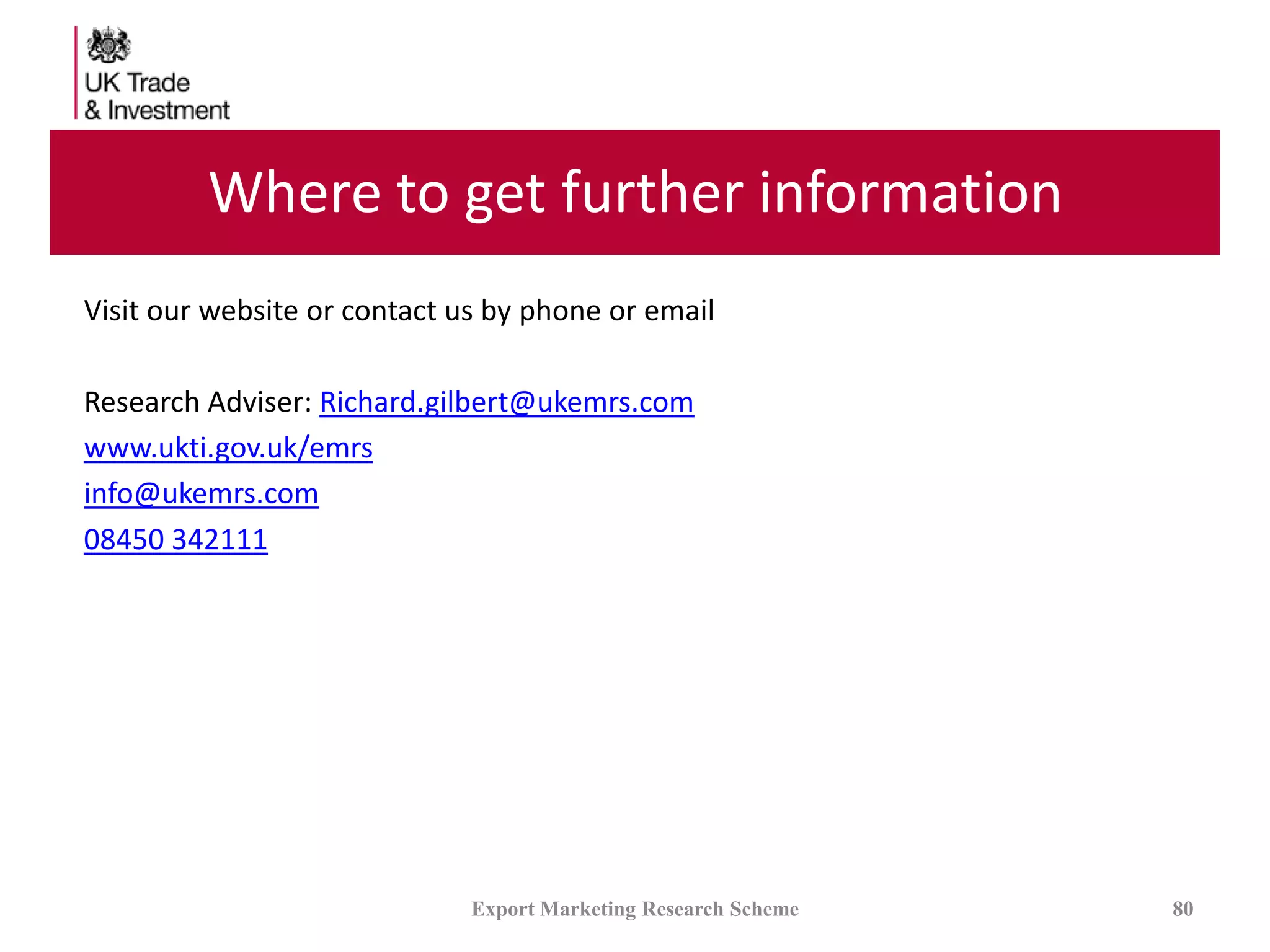 Where to get further information
Visit our website or contact us by phone or email
Research Adviser: Richard.gilbert@ukemrs.com
www.ukti.gov.uk/emrs
info@ukemrs.com
08450 342111
Export Marketing Research Scheme 80
 