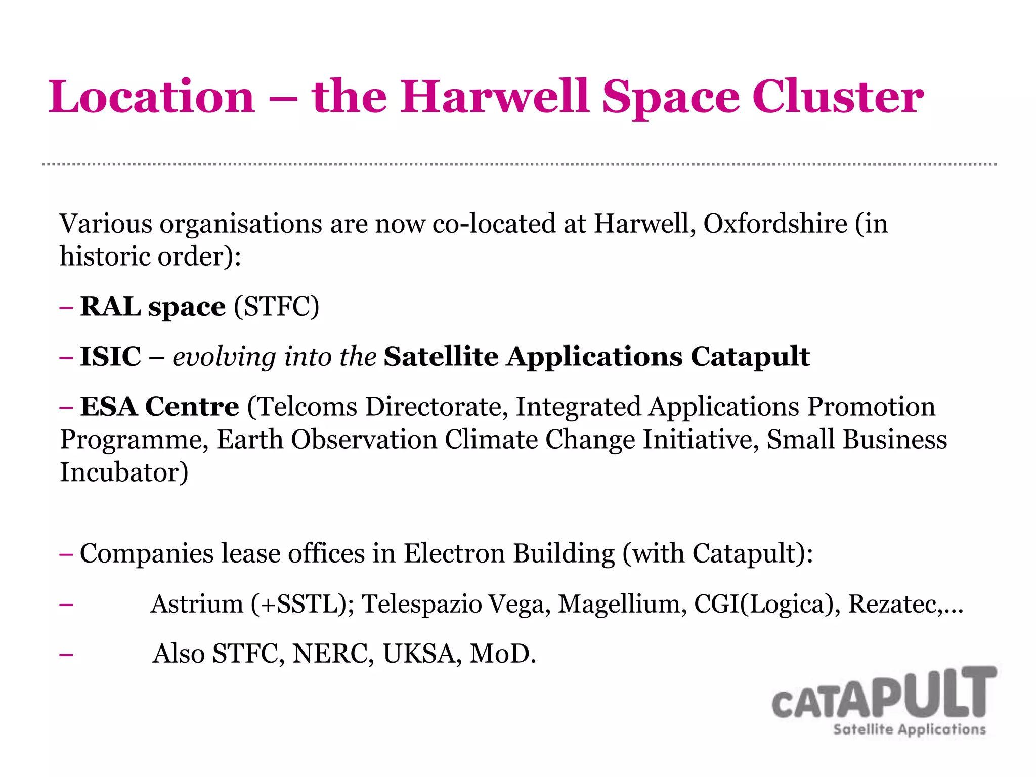 Location – the Harwell Space Cluster
Various organisations are now co-located at Harwell, Oxfordshire (in
historic order):
– RAL space (STFC)
– ISIC – evolving into the Satellite Applications Catapult
– ESA Centre (Telcoms Directorate, Integrated Applications Promotion
Programme, Earth Observation Climate Change Initiative, Small Business
Incubator)
– Companies lease offices in Electron Building (with Catapult):
– Astrium (+SSTL); Telespazio Vega, Magellium, CGI(Logica), Rezatec,...
– Also STFC, NERC, UKSA, MoD.
 