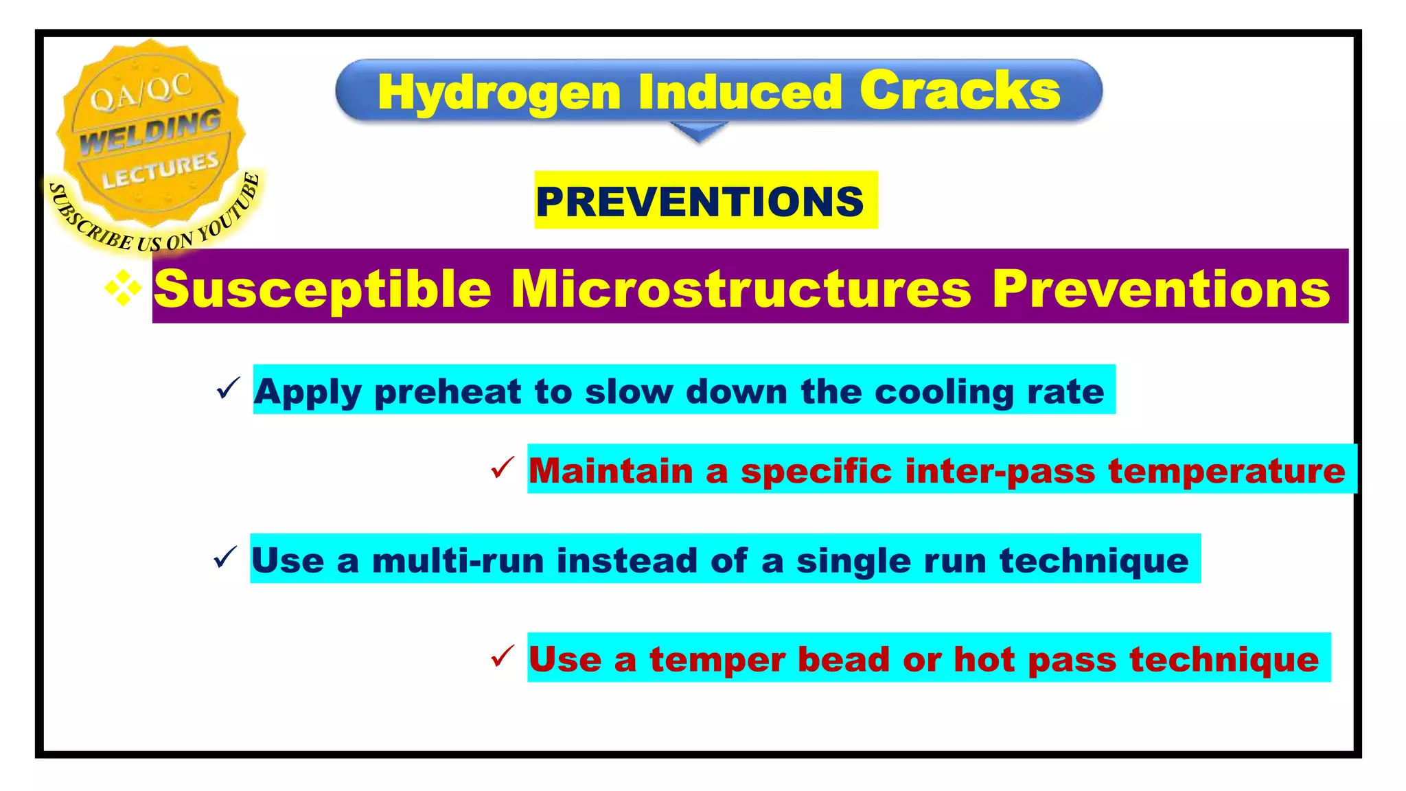 Hydrogen Induced Cracks
PREVENTIONS
Susceptible Microstructures Preventions
 Apply preheat to slow down the cooling rate
 Maintain a specific inter-pass temperature
 Use a multi-run instead of a single run technique
 Use a temper bead or hot pass technique
 