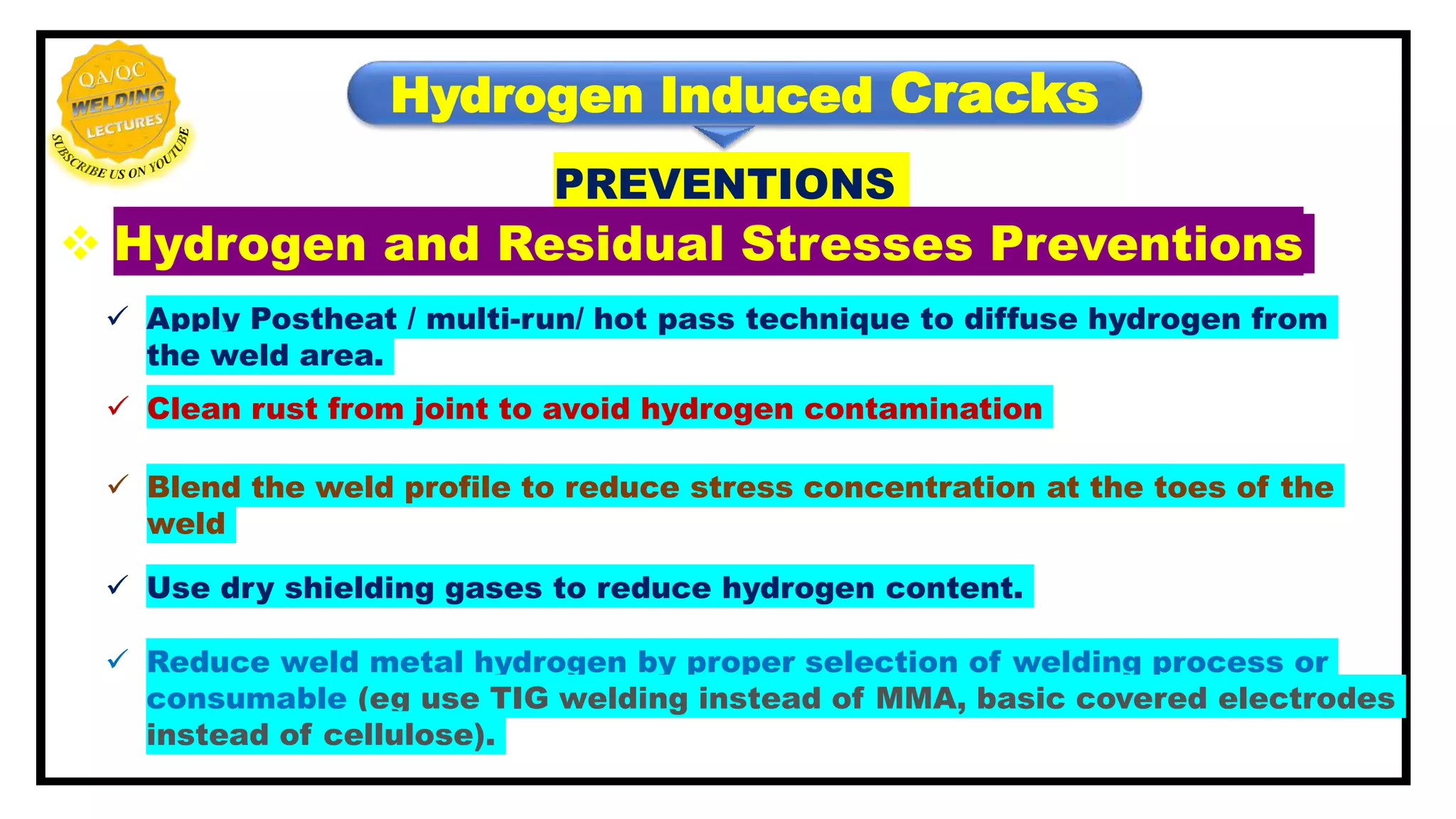 Hydrogen Induced Cracks
PREVENTIONS
 Hydrogen and Residual Stresses Preventions
 Apply Postheat / multi-run/ hot pass technique to diffuse hydrogen from
the weld area.
 Clean rust from joint to avoid hydrogen contamination
 Blend the weld profile to reduce stress concentration at the toes of the
weld
 Use dry shielding gases to reduce hydrogen content.
 Reduce weld metal hydrogen by proper selection of welding process or
consumable (eg use TIG welding instead of MMA, basic covered electrodes
instead of cellulose).
 