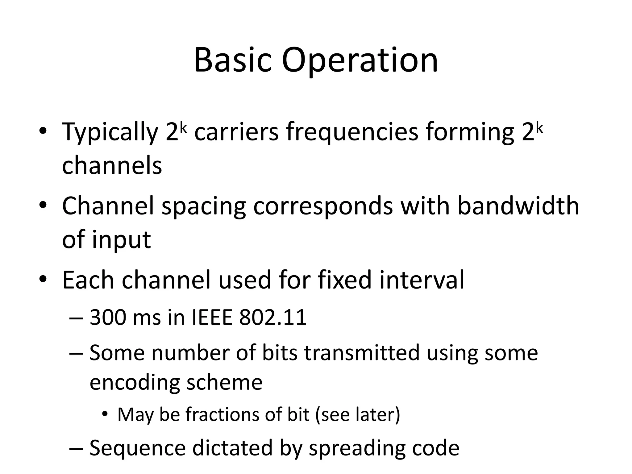 Basic Operation
• Typically 2k carriers frequencies forming 2k
channels
• Channel spacing corresponds with bandwidth
of input
• Each channel used for fixed interval
– 300 ms in IEEE 802.11
– Some number of bits transmitted using some
encoding scheme
• May be fractions of bit (see later)
– Sequence dictated by spreading code
 