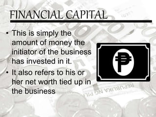 FINANCIAL CAPITAL
• This is simply the
amount of money the
initiator of the business
has invested in it.
• It also refers to his or
her net worth tied up in
the business
 