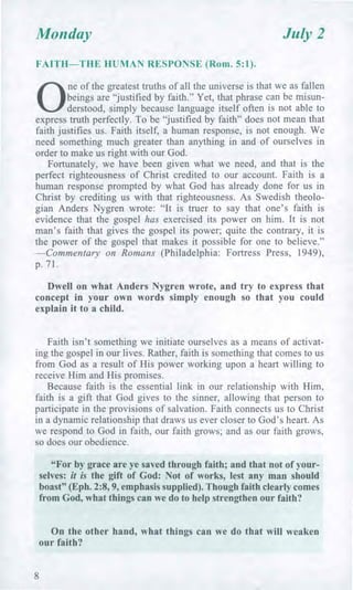 Monday July 2
FAITH—THE HUMAN RESPONSE (Rom. 5:1).
0
ne of the greatest truths of all the universe is that we as fallen
beings are "justified by faith." Yet, that phrase can be misun-
derstood, simply because language itself often is not able to
express truth perfectly. To be "justified by faith" does not mean that
faith justifies us. Faith itself, a human response, is not enough. We
need something much greater than anything in and of ourselves in
order to make us right with our God.
Fortunately, we have been given what we need, and that is the
perfect righteousness of Christ credited to our account. Faith is a
human response prompted by what God has already done for us in
Christ by crediting us with that righteousness. As Swedish theolo-
gian Anders Nygren wrote: "It is truer to say that one's faith is
evidence that the gospel has exercised its power on him. It is not
man's faith that gives the gospel its power; quite the contrary, it is
the power of the gospel that makes it possible for one to believe."
—Commentary on Romans (Philadelphia: Fortress Press, 1949),
p. 71.
Dwell on what Anders Nygren wrote, and try to express that
concept in your own words simply enough so that you could
explain it to a child.
Faith isn't something we initiate ourselves as a means of activat-
ing the gospel in our lives. Rather, faith is something that comes to us
from God as a result of His power working upon a heart willing to
receive Him and His promises.
Because faith is the essential link in our relationship with Him,
faith is a gift that God gives to the sinner, allowing that person to
participate in the provisions of salvation. Faith connects us to Christ
in a dynamic relationship that draws us ever closer to God's heart. As
we respond to God in faith, our faith grows; and as our faith grows,
so does our obedience.
"For by grace are ye saved through faith; and that not of your-
selves: it is the gift of God: Not of works, lest any man should
boast" (Eph. 2:8, 9, emphasis supplied). Though faith clearly comes
from God, what things can we do to help strengthen our faith?
On the other hand, what things can we do that will weaken
our faith?
8
 