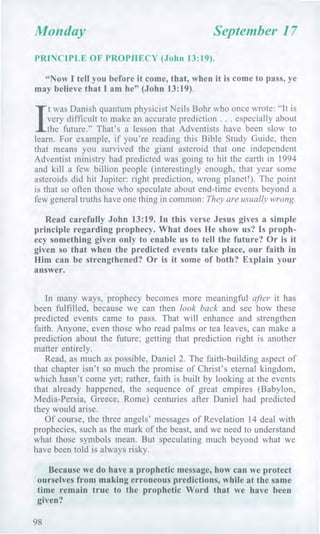 Monday September 17
PRINCIPLE OF PROPHECY (John 13:19).
"Now I tell you before it come, that, when it is come to pass, ye
may believe that I am he" (John 13:19).
I
t was Danish quantum physicist Neils Bohr who once wrote: "It is
very difficult to make an accurate prediction . . . especially about
the future." That's a lesson that Adventists have been slow to
learn. For example, if you're reading this Bible Study Guide, then
that means you survived the giant asteroid that one independent
Adventist ministry had predicted was going to hit the earth in 1994
and kill a few billion people (interestingly enough, that year some
asteroids did hit Jupiter: right prediction, wrong planet!). The point
is that so often those who speculate about end-time events beyond a
few general truths have one thing in common: They are usually wrong.
Read carefully John 13:19. In this verse Jesus gives a simple
principle regarding prophecy. What does He show us? Is proph-
ecy something given only to enable us to tell the future? Or is it
given so that when the predicted events take place, our faith in
Him can be strengthened? Or is it some of both? Explain your
answer.
In many ways, prophecy becomes more meaningful after it has
been fulfilled, because we can then look back and see how these
predicted events came to pass. That will enhance and strengthen
faith. Anyone, even those who read palms or tea leaves, can make a
prediction about the future; getting that prediction right is another
matter entirely.
Read, as much as possible, Daniel 2. The faith-building aspect of
that chapter isn't so much the promise of Christ's eternal kingdom,
which hasn't come yet; rather, faith is built by looking at the events
that already happened, the sequence of great empires (Babylon,
Media-Persia, Greece, Rome) centuries after Daniel had predicted
they would arise.
Of course, the three angels' messages of Revelation 14 deal with
prophecies, such as the mark of the beast, and we need to understand
what those symbols mean. But speculating much beyond what we
have been told is always risky.
Because we do have a prophetic message, how can we protect
ourselves from making erroneous predictions, while at the same
time remain true to the prophetic Word that we have been
given?
98
 