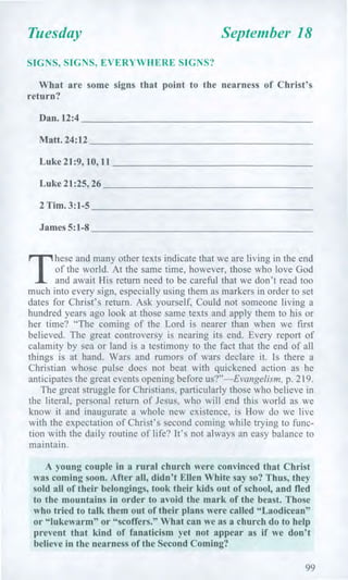 Tuesday September 18
SIGNS, SIGNS, EVERYWHERE SIGNS?
What are some signs that point to the nearness of Christ's
return?
Dan. 12:4
Matt. 24:12
Luke 21:9, 10, 11
Luke 21:25, 26
2 Tim. 3:1-5
James 5:1-8
T
hese and many other texts indicate that we are living in the end
of the world. At the same time, however, those who love God
and await His return need to be careful that we don't read too
much into every sign, especially using them as markers in order to set
dates for Christ's return. Ask yourself, Could not someone living a
hundred years ago look at those same texts and apply them to his or
her time? "The coming of the Lord is nearer than when we first
believed. The great controversy is nearing its end. Every report of
calamity by sea or land is a testimony to the fact that the end of all
things is at hand. Wars and rumors of wars declare it. Is there a
Christian whose pulse does not beat with quickened action as he
anticipates the great events opening before us?"—Evangelism, p. 219.
The great struggle for Christians, particularly those who believe in
the literal, personal return of Jesus, who will end this world as we
know it and inaugurate a whole new existence, is How do we live
with the expectation of Christ's second coming while trying to func-
tion with the daily routine of life? It's not always an easy balance to
maintain.
A young couple in a rural church were convinced that Christ
was coming soon. After all, didn't Ellen White say so? Thus, they
sold all of their belongings, took their kids out of school, and fled
to the mountains in order to avoid the mark of the beast. Those
who tried to talk them out of their plans were called "Laodicean"
or "lukewarm" or "scoffers." What can we as a church do to help
prevent that kind of fanaticism yet not appear as if we don't
believe in the nearness of the Second Coming?
99
 