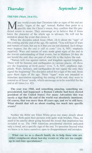 Thursday September 20
TRENDS (Matt. 24:6-51).
M
any world events that Christians take as signs of the end are
really "signs of the age" instead. Rather than point to a
specific date for Christ's return, they confirm that His pre-
dicted return is secure. They encourage us to believe that if Jesus
knew the character of the whole age in advance, He will not be
mistaken about the event that closes it.
When the disciples asked Jesus (Matt. 24:3) about the "sign" of
His coming and the end of the age, He replied, "You will hear of wars
and rumors of wars, but see to it that you are not alarmed. Such things
must happen, but the end is still to come" (vs. 6, NIV; emphasis
supplied). Wars and rumors of wars made great signs of the end in
the Jewish understanding of final events, but in Matthew 24 they do
not herald the end; they are part of what life is like before the end.
"Nation will rise against nation, and kingdom against kingdom.
There will be famines and earthquakes in various places. All these
are the beginning of birth pains" (vss. 7, 8, NIV, emphasis sup-
plied). Wars, famines, and earthquakes do not signal the end; they
signal the beginning! The disciples asked for a sign of the end; Jesus
gave them signs of the age. These "signs" were not intended to
stimulate speculation regarding the timing of the end; they were to
remind us of Jesus' words, which encourage us to be watchful for the
end at all times (vs. 42).
The year was 1960, and something amazing, something un-
precedented, had happened: a Roman Catholic had been elected
president of the United States! For many Adventists this was
surely a sign that the end of the world was absolutely imminent.
Of course, that was more than 40 years ago, and we're still here.
What should that tell us about reading too much into specific
events?
Neither the Bible nor Ellen White gives too many details about
last days. Both paint their pictures with quite wide brushes. Thus, we
need to be careful about going beyond the trends that inspiration has
revealed to us. The 1960 American presidential election indicated
only a trend, not a specific sign of the end. To speculate beyond what
we know is to leave ourselves open to disappointment and mistakes.
What can we as a church family do to help those who are
either complacent about last-day events or who are too caught
up in end-time speculations?
101
 