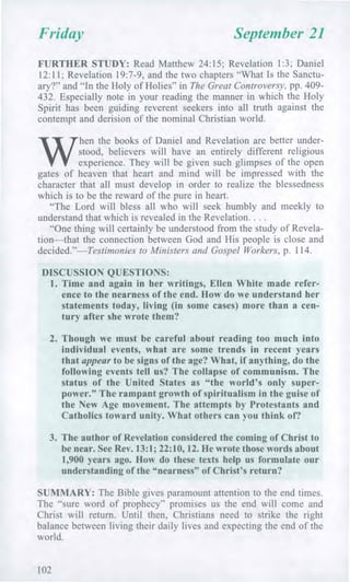 Friday September 21
FURTHER STUDY: Read Matthew 24:15; Revelation 1:3; Daniel
12:11; Revelation 19:7-9, and the two chapters "What Is the Sanctu-
ary?" and "In the Holy of Holies" in The Great Controversy, pp. 409-
432. Especially note in your reading the manner in which the Holy
Spirit has been guiding reverent seekers into all truth against the
contempt and derision of the nominal Christian world.
W
hen the books of Daniel and Revelation are better under-
stood, believers will have an entirely different religious
experience. They will be given such glimpses of the open
gates of heaven that heart and mind will be impressed with the
character that all must develop in order to realize the blessedness
which is to be the reward of the pure in heart.
"The Lord will bless all who will seek humbly and meekly to
understand that which is revealed in the Revelation. . . .
"One thing will certainly be understood from the study of Revela-
tion—that the connection between God and His people is close and
decided."—Testimonies to Ministers and Gospel Workers, p. 114.
DISCUSSION QUESTIONS:
1. Time and again in her writings, Ellen White made refer-
ence to the nearness of the end. How do we understand her
statements today, living (in some cases) more than a cen-
tury after she wrote them?
2. Though we must be careful about reading too much into
individual events, what are some trends in recent years
that appear to be signs of the age? What, if anything, do the
following events tell us? The collapse of communism. The
status of the United States as "the world's only super-
power." The rampant growth of spiritualism in the guise of
the New Age movement. The attempts by Protestants and
Catholics toward unity. What others can you think of?
3. The author of Revelation considered the coming of Christ to
be near. See Rev. 13:1; 22:10, 12. He wrote those words about
1,900 years ago. How do these texts help us formulate our
understanding of the "nearness" of Christ's return?
SUMMARY: The Bible gives paramount attention to the end times.
The "sure word of prophecy" promises us the end will come and
Christ will return. Until then, Christians need to strike the right
balance between living their daily lives and expecting the end of the
world.
102
 