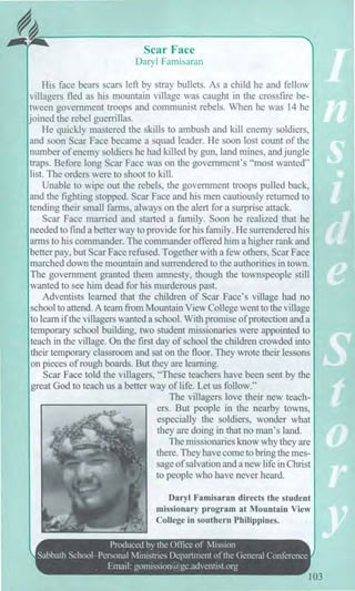 Scar Face
Daryl Famisaran
His face bears scars left by stray bullets. As a child he and fellow
villagers fled as his mountain village was caught in the crossfire be-
tween government troops and communist rebels. When he was 14 he
joined the rebel guerrillas.
He quickly mastered the skills to ambush and kill enemy soldiers,
and soon Scar Face became a squad leader. He soon lost count of the
number of enemy soldiers he had killed by gun, land mines, and jungle
traps. Before long Scar Face was on the government's "most wanted"
list. The orders were to shoot to kill.
Unable to wipe out the rebels, the government troops pulled back,
and the fighting stopped. Scar Face and his men cautiously returned to
tending their small farms, always on the alert for a surprise attack.
Scar Face married and started a family. Soon he realized that he
needed to find a better way to provide for his family. He surrendered his
arms to his commander. The commander offered him a higher rank and
better pay, but Scar Face refused. Together with a few others, Scar Face
marched down the mountain and surrendered to the authorities in town.
The government granted them amnesty, though the townspeople still
wanted to see him dead for his murderous past.
Adventists learned that the children of Scar Face's village had no
school to attend. A team from Mountain View College went to the village
to learn if the villagers wanted a school. With promise of protection and a
temporary school building, two student missionaries were appointed to
teach in the village. On the first day of school the children crowded into
their temporary classroom and sat on the floor. They wrote their lessons
on pieces of rough boards. But they are learning.
Scar Face told the villagers, "These teachers have been sent by the
great God to teach us a better way of life. Let us follow."
The villagers love their new teach-
ers. But people in the nearby towns,
especially the soldiers, wonder what
they are doing in that no man's land.
The missionaries know why they are
there. They have come to bring the mes-
sage of salvation and a new life in Christ
to people who have never heard.
Daryl Famisaran directs the student
missionary program at Mountain View
College in southern Philippines.
Produced by the Office of Mission
Sabbath School—Personal Ministries Department of the General Conference
. Email: gomission@gc.adventist.org
103
 
