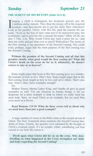 Sunday September 23
THE SURETY OF HIS RETURN (John 14:1-4).
/
magine a child is kidnapped; the desperate parents pay the
3-million-dollar ransom. They drop the money off at the required
location—and then decide not to get the child. How ridiculous!
Look at the parallel. Christ, with His life, paid the ransom for our
souls. "Even as the Son of man came not to be ministered unto, but
to minister, and to give his life a ransom for many" (Matt. 20:28; see
also 1 Tim. 2:6). Why would Christ pay such a price for us—and
then not come and get what cost so much? Ridiculous! The surety of
the first coming is our guarantee of the Second Coming. One could
even, perhaps, argue that the main purpose of the first coming was
the Second Coming.
Without the promise of the Second Coming and all that this
promise entails, what good would the first coming do? What did
Christ's death on the cross do for us if, ultimately, He doesn't
return to take us to heaven?
Some might argue that Jesus at His first coming gave us a wonder-
ful example of how to live. That's true. Some might argue that at His
first coming Jesus taught us how to love and serve others. That's also
true. Aren't, then, these examples enough?
No.
Mother Teresa, Martin Luther King, and Gandhi all gave us good
examples as well. Yet our situation as human beings is far too
desperate for a mere example to help us where we really need the
most help. Sure, we need Christ as an example, but we need Him
even more as a Savior.
Read Romans 3:9-19. What do these verses tell us about why
we need more than just a good example?
A large number of verses in the Bible refers to the second advent of
Christ. The New Testament alone mentions the Second Coming hun-
dreds of times. Clearly, the apostles were animated by the thought of
Christ's eventual return. It's no wonder, either, considering just how
crucial to our faith His return is.
Dwell upon what Christ did for us on the cross. Why does
dwelling on what happened at the Cross strengthen our faith
and hope regarding the Second Coming?
105
 