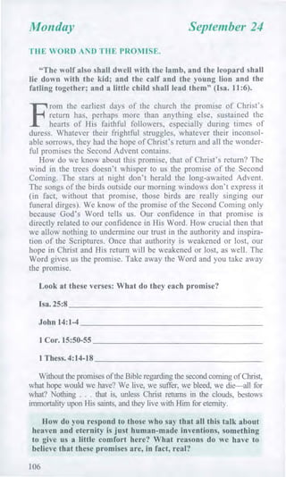 Monday September 24
THE WORD AND THE PROMISE.
"The wolf also shall dwell with the lamb, and the leopard shall
lie down with the kid; and the calf and the young lion and the
fatling together; and a little child shall lead them" (Isa. 11:6).
F
rom the earliest days of the church the promise of Christ's
return has, perhaps more than anything else, sustained the
hearts of His faithful followers, especially during times of
duress. Whatever their frightful struggles, whatever their inconsol-
able sorrows, they had the hope of Christ's return and all the wonder-
ful promises the Second Advent contains.
How do we know about this promise, that of Christ's return? The
wind in the trees doesn't whisper to us the promise of the Second
Coming. The stars at night don't herald the long-awaited Advent.
The songs of the birds outside our morning windows don't express it
(in fact, without that promise, those birds are really singing our
funeral dirges). We know of the promise of the Second Coming only
because God's Word tells us. Our confidence in that promise is
directly related to our confidence in His Word. How crucial then that
we allow nothing to undermine our trust in the authority and inspira-
tion of the Scriptures. Once that authority is weakened or lost, our
hope in Christ and His return will be weakened or lost, as well. The
Word gives us the promise. Take away the Word and you take away
the promise.
Look at these verses: What do they each promise?
Isa. 25:8
John 14:1-4
1 Cor. 15:50-55
1 Thess. 4:14-18
Without the promises of the Bible regarding the second coming of Christ,
what hope would we have? We live, we suffer, we bleed, we die—all for
what? Nothing . . . that is, unless Christ returns in the clouds, bestows
immortality upon His saints, and they live with Him for eternity.
How do you respond to those who say that all this talk about
heaven and eternity is just human-made inventions, something
to give us a little comfort here? What reasons do we have to
believe that these promises are, in fact, real?
106
 