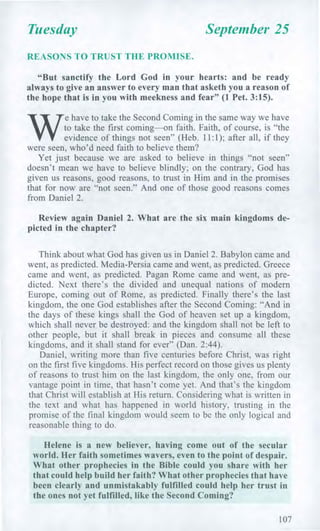 Tuesday September 25
REASONS TO TRUST THE PROMISE.
"But sanctify the Lord God in your hearts: and be ready
always to give an answer to every man that asketh you a reason of
the hope that is in you with meekness and fear" (1 Pet. 3:15).
W
e have to take the Second Coming in the same way we have
to take the first coming—on faith. Faith, of course, is "the
evidence of things not seen" (Heb. 11:1); after all, if they
were seen, who'd need faith to believe them?
Yet just because we are asked to believe in things "not seen"
doesn't mean we have to believe blindly; on the contrary, God has
given us reasons, good reasons, to trust in Him and in the promises
that for now are "not seen." And one of those good reasons comes
from Daniel 2.
Review again Daniel 2. What are the six main kingdoms de-
picted in the chapter?
Think about what God has given us in Daniel 2. Babylon came and
went, as predicted. Media-Persia came and went, as predicted. Greece
came and went, as predicted. Pagan Rome came and went, as pre-
dicted. Next there's the divided and unequal nations of modern
Europe, coming out of Rome, as predicted. Finally there's the last
kingdom, the one God establishes after the Second Coming: "And in
the days of these kings shall the God of heaven set up a kingdom,
which shall never be destroyed: and the kingdom shall not be left to
other people, but it shall break in pieces and consume all these
kingdoms, and it shall stand for ever" (Dan. 2:44).
Daniel, writing more than five centuries before Christ, was right
on the first five kingdoms. His perfect record on those gives us plenty
of reasons to trust him on the last kingdom, the only one, from our
vantage point in time, that hasn't come yet. And that's the kingdom
that Christ will establish at His return. Considering what is written in
the text and what has happened in world history, trusting in the
promise of the final kingdom would seem to be the only logical and
reasonable thing to do.
Helene is a new believer, having come out of the secular
world. Her faith sometimes wavers, even to the point of despair.
What other prophecies in the Bible could you share with her
that could help build her faith? What other prophecies that have
been clearly and unmistakably fulfilled could help her trust in
the ones not yet fulfilled, like the Second Coming?
107
 