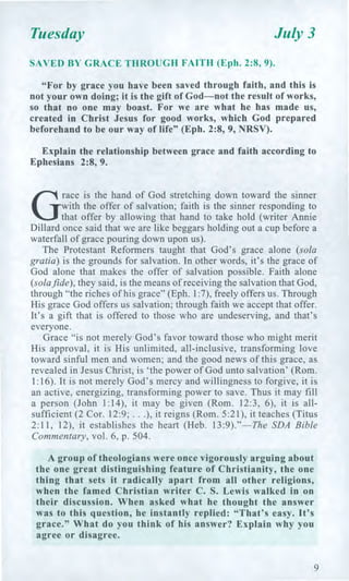 Tuesday July 3
SAVED BY GRACE THROUGH FAITH (Eph. 2:8, 9).
"For by grace you have been saved through faith, and this is
not your own doing; it is the gift of God—not the result of works,
so that no one may boast. For we are what he has made us,
created in Christ Jesus for good works, which God prepared
beforehand to be our way of life" (Eph. 2:8, 9, NRSV).
Explain the relationship between grace and faith according to
Ephesians 2:8, 9.
G
race is the hand of God stretching down toward the sinner
with the offer of salvation; faith is the sinner responding to
that offer by allowing that hand to take hold (writer Annie
Dillard once said that we are like beggars holding out a cup before a
waterfall of grace pouring down upon us).
The Protestant Reformers taught that God's grace alone (sola
gratia) is the grounds for salvation. In other words, it's the grace of
God alone that makes the offer of salvation possible. Faith alone
(solafide), they said, is the means of receiving the salvation that God,
through "the riches of his grace" (Eph. 1:7), freely offers us. Through
His grace God offers us salvation; through faith we accept that offer.
It's a gift that is offered to those who are undeserving, and that's
everyone.
Grace "is not merely God's favor toward those who might merit
His approval, it is His unlimited, all-inclusive, transforming love
toward sinful men and women; and the good news of this grace, as
revealed in Jesus Christ, is 'the power of God unto salvation' (Rom.
1:16). It is not merely God's mercy and willingness to forgive, it is
an active, energizing, transforming power to save. Thus it may fill
a person (John 1:14), it may be given (Rom. 12:3, 6), it is all-
sufficient (2 Cor. 12:9; . . .), it reigns (Rom. 5:21), it teaches (Titus
2:11, 12), it establishes the heart (Heb. 13:9)."—The SDA Bible
Commentary, vol. 6, p. 504.
A group of theologians were once vigorously arguing about
the one great distinguishing feature of Christianity, the one
thing that sets it radically apart from all other religions,
when the famed Christian writer C. S. Lewis walked in on
their discussion. When asked what he thought the answer
was to this question, he instantly replied: "That's easy. It's
grace." What do you think of his answer? Explain why you
agree or disagree.
9
 